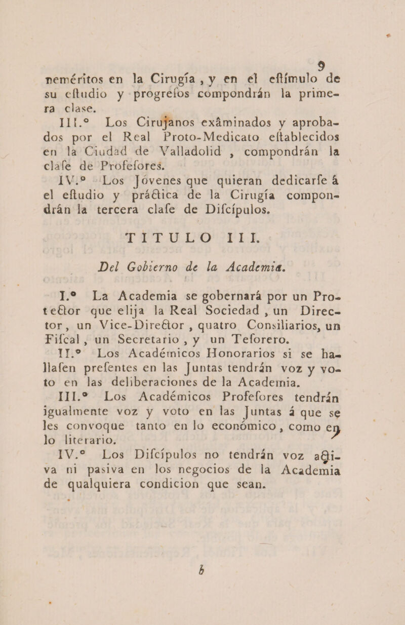 * 9 Deméritos en la Cirugía , y en el efíímulo de su cíludio y progreíos compondrán la prime¬ ra clase. II L° Los Cirujanos examinados y aproba¬ dos por el Real Proto-Medicato eítablecidos en la Ciudad de Valladolid , compondrán la cía fe de Profeíbres. 1V.° Los Jovenes que quieran dedicarfe á el eíludio y práélica de la Cirugía compon¬ drán la tercera clafe de Difcípulos. TITULO III. Del Gobierno de la Academia. i - I. ° La Academia se gobernará por un Pro- teélor que elija la Real Sociedad , un Direc¬ tor, un Vice-Dire6tor , quatro Consiliarios, un Fiícal , un Secretario , y un Teforero. II. ° Los Académicos Honorarios si se ha- llafen prefentes en las Juntas tendrán voz y vo¬ to en las deliberaciones de la Academia. III. ® Los Académicos Profeíbres tendrán igualmente voz y voto en las Juntas á que se Ies convoque tanto en lo económico, como en lo literario. ^ IV. ° Los Difcípulos no tendrán voz a$i- va ni pasiva en los negocios de la Academia de qualquiera condición que sean. b