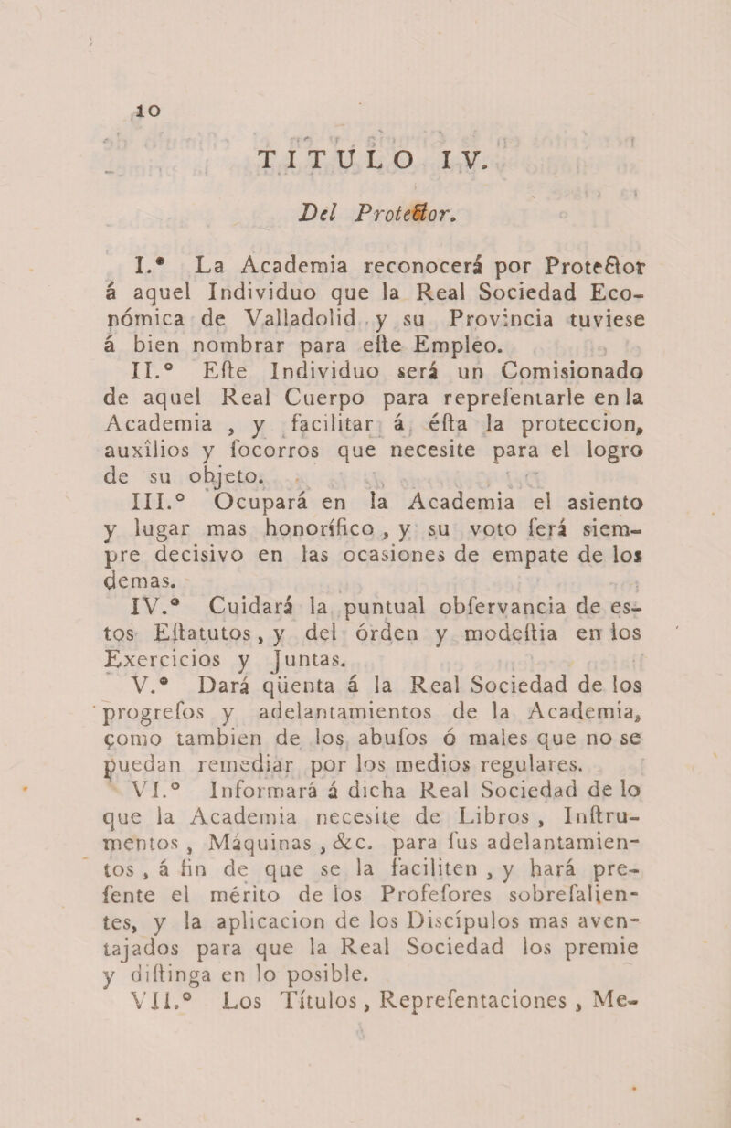 ? ÍO TITULO IV. i Del Proteñor. I. ® La Academia reconocerá por Prote&amp;ot á aquel Individuo que la Real Sociedad Eco¬ nómica de Valladolid y su Provincia tuviese á bien nombrar para eñe Empleo. II. ° Efte Individuo será un Comisionado de aquel Real Cuerpo para repreíentarle en la Academia , y facilitar á éfta la protección, auxilios y íocorros que necesite para el logro de su objeto. III. ° Ocupará en la Academia el asiento y lugar mas honorífico , y su voto ferá siem¬ pre decisivo en las ocasiones de empate de los demas. IV. ° Cuidará la puntual obfervancia de es¬ tos EÍIatutos, y del orden y modeftia en los Exercicios y juntas. V. ® Dará qüenta á la Real Sociedad de los progrefos y adelantamientos de la Academia, £omo también de los abufos ó males que no se puedan remediar por los medios regulares. VI. ° Informará á dicha Real Sociedad de lo que la Academia necesite de Libros , Inílru- nientos , Maquinas ,&amp;c. para fus adelantamien¬ tos , á fin de que se la faciliten , y hará pre- fente el mérito de los Profefores sobrefalien- tes, y la aplicación de los Discípulos mas aven¬ tajados para que la Real Sociedad los premie y diítinga en lo posible. VIL® Los Títulos, Reprefentaciones , Me-