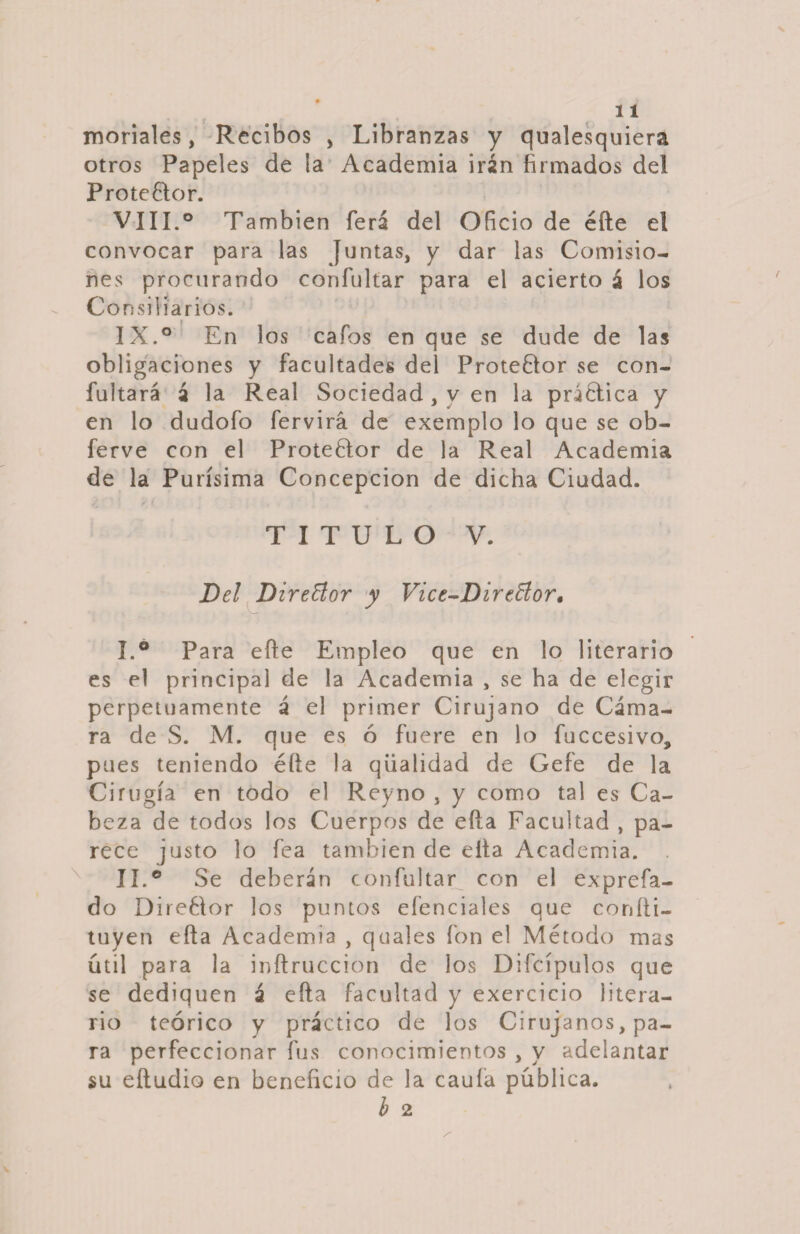 moríales, Recibos , Libranzas y qualesquiera otros Papeles de ía Academia irán firmados del P rote 61o r. VIII. ° También ferá del Oficio de éíle el convocar para las Juntas, y dar las Comisio¬ nes procurando coníultar para el acierto á los Consiliarios. IX. ° En los cafos en que se dude de las obligaciones y facultades del Proteúlor se con- fultará á la Real Sociedad, y en la práélica y en lo dudofo fervirá de exemplo lo que se ob- ferve con el Proteélor de la Real Academia de la Purísima Concepción de dicha Ciudad. TITULO V. Del Director y Vice-Direflor• I. ° Para eñe Empleo que en lo literario es el principal de la Academia , se ha de elegir perpetuamente á el primer Cirujano de Cáma¬ ra de S. M. que es ó fuere en lo fuccesivo, pues teniendo éfte la qiialidad de Gefe de la Cirugía en todo el Reyno , y como tal es Ca¬ beza de todos los Cuerpos de efta Facultad , pa¬ rece justo lo fea también de eita Academia. II. ° Se deberán confultar con el exprefa- do Dire61or los puntos eíenciales que coníli- tuyen efta Academia , quales fon el Método mas útil para la inftruccion de los Difcípulos que se dediquen á efta facultad y exercicio litera¬ rio teórico y práctico de los Cirujanos, pa¬ ra perfeccionar fus conocimientos , y adelantar su eftudio en beneficio de la caula pública. b 2