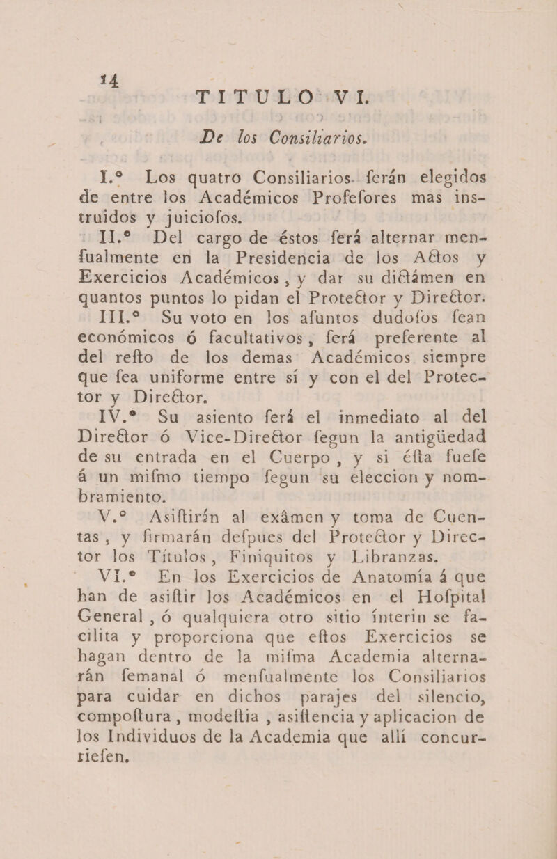 H \ TITULO VI. ) ! ) V De los Consiliarios. I. ° Los quatro Consiliarios, ferán elegidos de entre los Académicos Profefores mas ins¬ truidos y juiciofos. II. ° Del cargo de éstos ferá alternar men- fualmente en la Presidencia de los Aélos y Exercicios Académicos, y dar su di&amp;ámen en quantos puntos lo pidan el Protector y Direélor. III. ° Su voto en los afuntos dudofos fean económicos ó facultativos , ferá preferente al del relio de los demas Académicos siempre que fea uniforme entre sí y con el del Protec¬ tor y Direélor. IV. ® Su asiento ferá el inmediato al del Direélor ó Vice-Direélor fegun la antigüedad de su entrada en el Cuerpo , y si élla fuefe á un mifmo tiempo fegun su elección y nom¬ bramiento. V. ° A siftirin al examen y toma de Cuen¬ tas , y firmarán defpues del Proteélor y Direc¬ tor los Títulos , Finiquitos y Libranzas. VI. ® En los Exercicios de Anatomía á que han de asiílir Jos Académicos en el Hofpital General , ó qualquiera otro sitio ínterin se fa¬ cilita y proporciona que ellos Exercicios se hagan dentro de la mifma Academia alterna¬ rán femanal ó menfualmente los Consiliarios para cuidar en dichos parajes del silencio, compoflura , modeítia , asiítencia y aplicación de los Individuos de la Academia que allí concur- riefen.