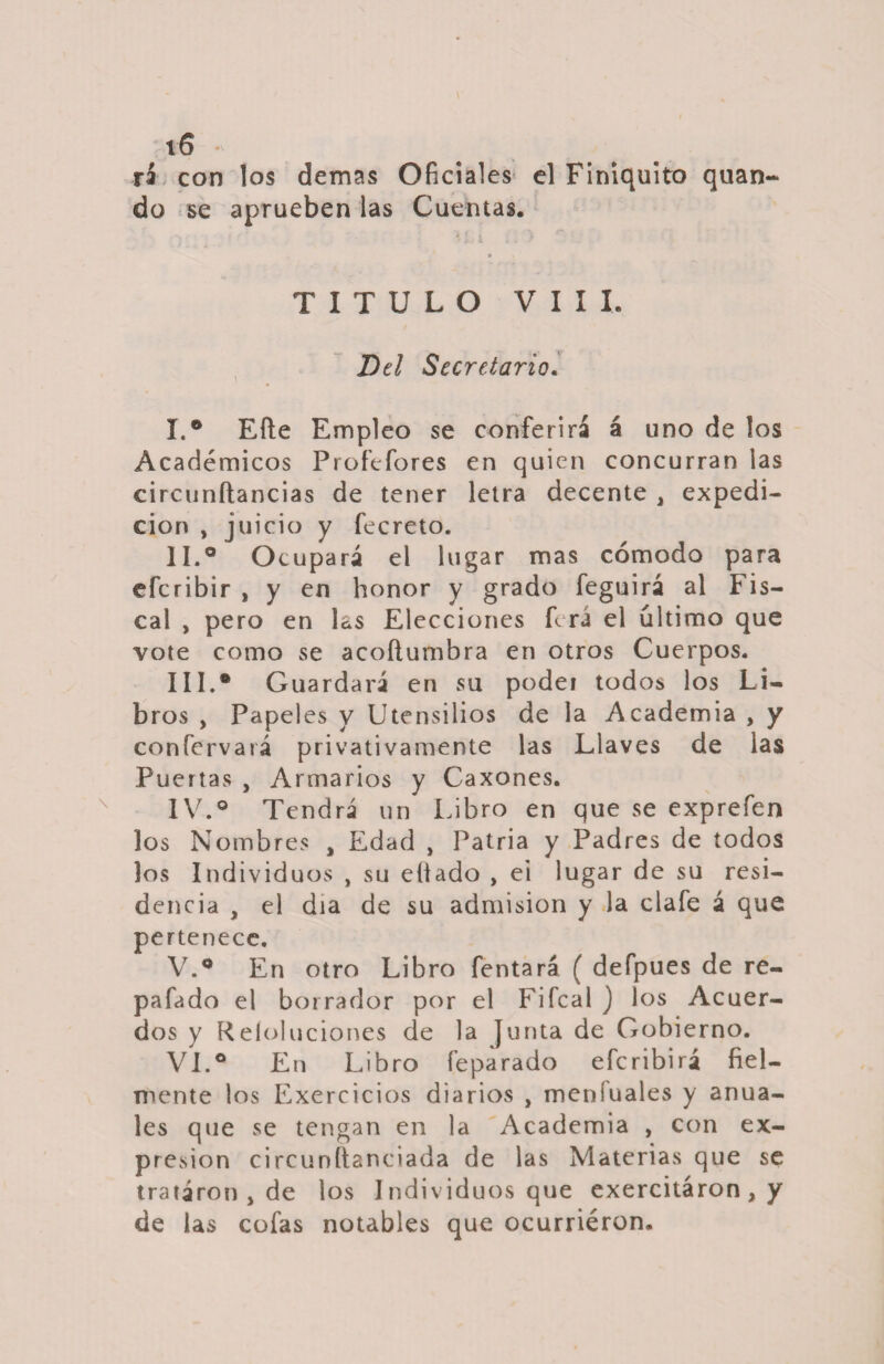 rá con los demas Oficiales el Finiquito quan- do se aprueben las Cuentas. * i-' 1 1 . * TITULO VIII. Del Secretario. I. ° Efte Empleo se conferirá á uno de los Académicos Profefores en quien concurran las circunítancias de tener letra decente , expedi¬ ción , juicio y fecreto. II. ° Ocupará el lugar mas cómodo para efcribir , y en honor y grado feguirá al Fis¬ cal , pero en las Elecciones ferá el ultimo que vote como se acoítumbra en otros Cuerpos. IIL* G uardará en su podei todos los Li¬ bros , Papeles y Utensilios de la Academia , y confervará privativamente las Llaves de las Puertas , Armarios y Caxones. IV. ° Tendrá un Libro en que se exprefen los Nombres , Edad , Patria y Padres de todos los Individuos , su eítado , ei lugar de su resi¬ dencia , el día de su admisión y la clafe á que pertenece. V. ° En otro Libro fentará ( defpues de re- pafado el borrador por el Fifcal ) los Acuer¬ dos y Reíoluciones de la Junta de Gobierno. VI. ° En Libro feparado efcribirá fiel¬ mente los Exercicios diarios , meniuales y anua¬ les que se tengan en la Academia , con ex¬ presión circunstanciada de las Materias que se trataron , de los Individuos que exercitáron , y de las cofas notables que ocurriéron.
