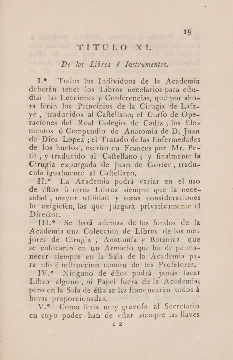 TITULO XI. *9 De los Libros é Instrumentos. < I I. * Todos los Individuos de la Academia deb eran tener los Libros necefarios para eftu- di ar las Lecciones y Conferencias, que por aho¬ ra ferán los Principios de la Cirugía de Lafa- ye , traducidos al Caftellano; el Curfo de Ope¬ raciones del Real Colegio de Cádiz ; los Ele¬ mentos ó Compendio de Anatomía de D. Juan de Dios López ¡ el Tratado de las Enfermedades de los bucfos , escrito en Francés por Mr. Pe- tif , y traducido al Caítellano ; y finalmente la Cirugía expurgada de Juan de Gorter , tradu¬ cida igualmente al Caftellano. II. ° La Academia podrá variar en el uso de éftos u otros Libros siempre que la nece¬ sidad , mayor utilidad y ot-ras consideraciones lo exígiefen, las que juzgará privativamente el Di reblor. III. ° Se fiará ademas de los fondos de la Academia una Colección de Libros de los me¬ jores de Cirugía , Anatomía y Botánica que se colocaran en un Armario que fia de perma¬ necer siempre en la Sala de la Academia pa¬ ra ufo é inítruccion común de los Proftfores. JV.° Ninguno de éftos podrá jamás íacar Libro alguno , ni Papel fuera de la Academia; pe ro en la Sala de éft x se les franquearán todos á horas proporcionadas. V.° Como feiia muy gravofo al Secretario en cuyo poder han de eítar siempre las llaves C 2