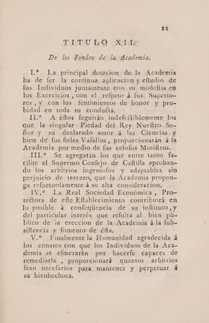 tí TITULO XII.’ De los Fondos de la Academia. I. ® La principal dotación de la Academia ha de fer la continua aplicación y eítudio de fus Individuos juntamente con su modeíiia en los Exercicios , con el refpeto á fus Superio¬ res , y con los fentimientos de honor y pro¬ bidad en toda su conduela. II. ° A éítos feguirán indefendiblemente los que la singular Piedad del Rey Nueílr.o Se¬ ñor y su declarado amor á las Ciencias y bien de fus fieles Vafallos , proporcionarán á la Academia por medio de fus celofos Miniílros. III. ° Se agregarin los que entre tanto fa¬ cilite el Supremo Confejo de Caftiíia aproban¬ do los arbitrios ingeniofos y adaptables sin perjuicio de tercero, que la Academia propon¬ ga refpetuofamente á su aita consideración. IV. ° La Real Sociedad Económica , Pro¬ tectora de efte Eftablecimiento contribuirá en lo posible á confeqüencia de su inflkuto,y del particular interés que refulta al bien pú¬ blico de ia erección de la Academia á la fub- siftencia y fomento de éíla. « V. ° Finalmente la Humanidad agradecida á los conatos con que los Individuos de la Aca¬ demia se efmerarán por hacerfe capaces de remediarla , proporcionará quantos arbitrios fean necefarios para mantener y perpetuar á su bienhechora.