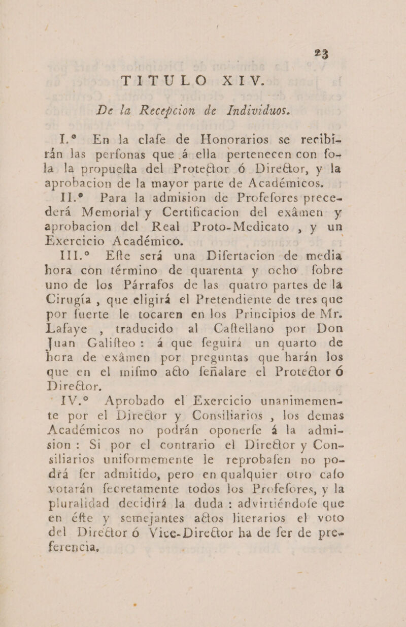 I 23 TITULO XIV. De la Recepción de Individuos. I. ® En la clafe de Honorarios se recibi¬ rán las perfonas que .á ella pertenecen con íb~ la la propueíla del Protector ó DireQor, y la aprobación de la mayor parte de Académicos. II. ® Para la admisión de Profefores prece¬ derá Memorial y Certificación del examen y aprobación del Real Proto-Medicato , y un Exercicio Académico. III. ® Eífe será una Difertacion de media hora con término de quarenta y ocho fobre uno de los Párrafos de las quatro partes de !á Cirugía , que eligirá el Pretendiente de tres que por fuerte le tocaren en los Principios de Mr. Lafaye , traducido al Caffellano por Don Juan Califico : á que feguiri un quarto de hora de examen por preguntas que harán los que en el mifmo aQo feñalare el Protector ó DireQor. IV. ° Aprobado el Exercicio unánimemen¬ te por el Director y Consiliarios , los demas Académicos no podrán oponerfe á la admi¬ sión : Si por el contrario el DireQor y Con¬ siliarios uniformemente le reprobafen no po¬ drá fer admitido, pero en qualquier otro cafo votarán fecretamente todos los Profefores, v la pluralidad decidirá la duda : adviniéndole que en éfte y semejantes aQos literarios el voto del Director ó Vice-DireQor ha de fer de pre¬ ferencia.