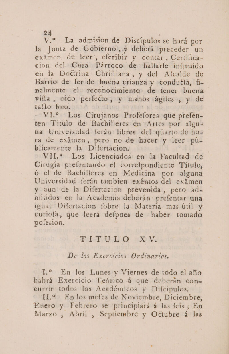 V. ° La admisión de Discípulos se hará por la Junta de Gobierno , y deberá preceder un examen de leer , efcribir y contar , Certifica¬ ción del Cura Párroco de hallarfe infiruido en la Doctrina Chriftiana , y del Alcalde de Barrio de fer de buena crianza y conduéla, fi¬ nalmente el reconocimiento de tener buena villa , oido ptrfedo , y manos ágiles , y de taélo fino. VI. ° Los Cirujanos Profefores que prefen- ten Titulo de Bachilleres en Artes por algu¬ na Universidad íerán libres deí qüarto de ho¬ ra de examen, pero no de hacer y leer pu¬ blicamente la Difertacion. VII. ° Los Licenciados en la Facultad de Cirugía prefentando el correípondiente Título, ó el de Bachilleres en Medicina por alguna Universidad ferán también exentos del examen y aun de la Difertacion prevenida , pero ad¬ mitidos en la Academia deberán prefentar una igual Difertacion íobre la Materia mas útil y curióla, que leerá defpues de haber tomado pofesion. TITULO XV. De los Exercicios Ordinarios. I.° En los Lunes y Viernes de todo el año habrá Exercicio Teórico á que deberán con- cumr todos los Académicos y Diícípulos. IL° En los metes de Noviembre, Diciembre, Enero y Febrero se principiará á las leis ; En Marzo , Abril , Septiembre y Octubre á las