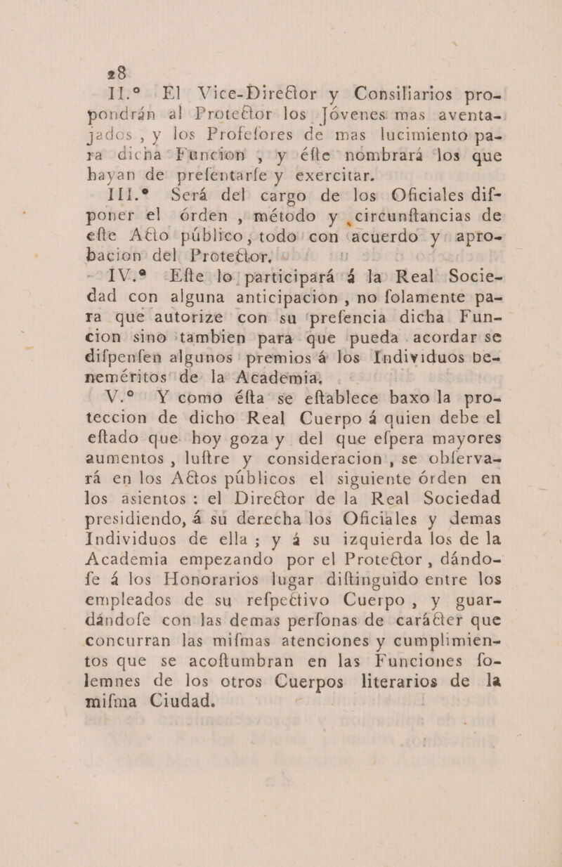 II. ° El Vice-Dire8or y Consiliarios pro¬ pondrán al Protedlor los jóvenes mas aventa¬ jados , y los Profeíores de mas lucimiento pa¬ ra dicha hunden , y éüe nombrara los que hayan de preíentarfe y exercitar. III. ® Será del cargo de los Oficiales dif- poner el orden , método y ^ circunílancias de efie Adío publico, todo con acuerdo y apro¬ ba clon del Protedlor. IV. ® Eñe lo participará á la Real Socie¬ dad con alguna anticipación , no fojamente pa¬ ra que autorize con su preferida dicha Fun¬ ción sino también para que pueda acordar se difpenfen algunos premios á los Individuos be¬ neméritos de la Academia. V. ° Y como éfta se eftablece baxo la pro¬ tección de dicho Real Cuerpo á quien debe el eílado que hoy goza y del que efpera mayores aumentos , luítre y consideración , se obíerva- rá en los Adiós públicos el siguiente orden en los asientos : el Diredlor de la Real Sociedad presidiendo, á su derecha los Oficiales y demas Individuos de ella ; y á su izquierda los de la Academia empezando por el Protedior , dándo¬ le á los Honorarios lugar diílinguido entre los empleados de su refpedtivo Cuerpo , y guar¬ dándole con las demas perdonas de carádler que concurran las mifmas atenciones y cumplimien¬ tos que se acoílumbran en las Funciones fo- lemnes de los otros Cuerpos literarios de la mifma Ciudad.