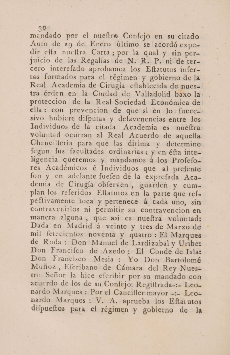 3° mandado por el nueftr© Confejo en su citado A uto de 29 de Enero último se acordó expe¬ dir efta nueftra Carta ; por la qual y sin per¬ juicio de las Regalías de N. R. P. ni de ter¬ cero interefado aprobamos los Eftatutos infer- tos formados para el régimen y gobierno de la Real Academia de Cirugía eftablecida de nues¬ tra orden en la Ciudad de Valladolid baxo la protección de la Real Sociedad Económica de ella : con prevención de que si en lo fucce- sivo hubiere difputas y defavenencias entre los Individuos de la citada Academia es nueftra voluntad ocurran al Real Acuerdo de aquella Chancilleria para que las dirima y determine fegun fus facultades ordinarias ; y en éfta inte¬ ligencia queremos y mandamos á los Profefo- res Académicos é Individuos que al prefente fon y en adelante fuefen de la exprefada Aca¬ demia de Cirugía obferven , guarden y cum¬ plan los referidos Eftatutos en la parte que ref- peOivamente toca y pertenece á cada uno, sin contravenirlos ni permitir su contravención en manera alguna , que así es nueftra voluntad; Dada en Madrid á veinte y tres de Marzo de mil fetecientos noventa y quatro : El Marques de Roda : Don Manuel de Lardizabal y Uribe: Don F ranciíco de Azedo : El Conde de Isla; Don F rancisco Mesia : Yo Don Bartolomé Muñoz, Eícribano de Cámara del Rey Nues¬ tro Señor la hice efcribir por su mandado con acuerdo de los de su Confejo: Regiftrada-:- Leo¬ nardo Marques : Por el Canciller mayor Leo¬ nardo Marques : V. A. aprueba los Eftatutos diípueftos para el régimen y gobierno de la