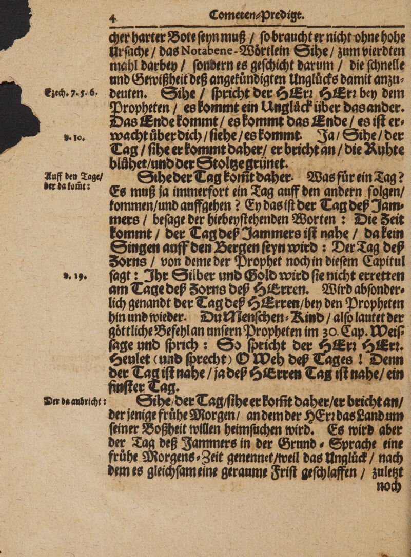 Cometcr^pre&amp;jgt. eher harter S5ote fetjn muß / fo braucht er mcf)t of)ne höbe Slrfäct&gt;c / t&gt;a$ Notabene-«ZB&amp;rtlefn 0ibe/ jumtierbfen mahl barbep / fonPern es gefd)icf)t barurn / bie fcbnefle ~ tmb (Sewißbeit beß angefünbigten ttnglücf 0 bamit ansm Deuten. 0tbe / Iprtcbt ber 'fciEri bet) bem iropbefen / cs tarnt ein Unglfid8 ttbc«: basanber. &gt;48 filnbe tarnt / es tarnt bas iEnbe / es tfi et« ». 10. rmebt ßbetbtd) / fiebe / es tarnt- 3a / 0tbe / bet Cag / fibe et tarnt habet/ et btiebt an / bie &amp;ubte bidbet/wtbbet 0toleegrimet. 3lufF bettjlagc/ 0tbebet Cag bomt habet- 535as für ein £ag ? »«#« icrat: q?g mög jfl juuuerfort ein Sag auf ben anbefn feigen/ fommen/unbaaffgeben ? (Ep basiß bet Caß beß 3am* mets/ befuge ber biebepflebenben Porten : Die Seit tarnt / bet Cagbeß3anrntersiff nabe / ba fein 0inßen anffbenBergen feynwirb: DerSagbeß Soms / non bemeber Prophet noebin biefem (Eapiful *. &gt;9» fagt: 3bt 0ilbet wnb &lt;golb wirb fte nicht erretten am Cagc beß Sortis beß gierten. QSt'rb abfonber« lief) genanbt bet Cag beß $ Jgrten/bep ben Propheten binunbwieber- DntHenfcben^inb/ alfo laufet bet im 3o€ap.U&gt;eiP bet i&gt;£St! &lt;&amp;mht (nitb (preebt) &lt;D IPeb beß Cages ! Denn bet Cag ifi nabt / |a beß 6JSrren Cag tfi nabe/ ein fmffetCag. ®«u &lt;mti^t; 0rbe bet Caß/fibe et fomt baber/et btiebt an/ bet fenige frühe SBorgen / an bem bet £(En bas Sanbitnt feinet SSoßbeif wißen beitnfuchen wirb. (Es wirb aber ber Sag beß ^^mmers in bet ©tnnb * ©pracbe eine frühe Borgens «geit genennef/ttefl basttttgtäd/ nach bernes gleich fern eine geraume jrift gefc&amp;Iaffen / jule^t noch
