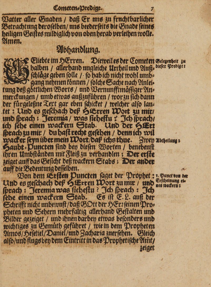 £totter aller ©nahm / tag Cr ans ja frncbtbarlicher 25ef radtfung berofelben/ ans beebcrfeifß öl« ©nabe feines heiligen © eifres milbiglich oon oben herab perlrihen woöe. 5lmen* SSb^anMung. Cliebte (m £»Crren. Dieweil es brr Comef en j« halben / aflerhanb ungleiche Urtgeü anb ttefer * 88» fchläge geben fotle / fo hab ich nicht wohl umb* gang nehmen tonnen / folche Sache nach 2(nlei» tung beg göttlichen QBorte/ nnb 83ernunfftmäflTtger 21m mercf ungen / amb etwas augjuführen / wor jtt (Ich bann ber fürgelegne Xert gar eben fehicfet / welcher alfo lau* fet1 Unb ob gefcbach beß 6t£rren PPoet 511 mir/ imb fprach $ jeremia/ was ftebegu 1jch (pracb/ ich febe einen wacfera ©tab- Unb ber &lt;p&amp;x\ ß&gt;racb$» mir / bubaff recht gefeben / bennicb wil wacfer gyn über mein XPort/baf tchs tbue. gwep x weit«« &gt; $aubt’Punctcn jtnb bep biefen Porten / benebenft ihren tlmbftänben mit^leig ja rerbanblen *, Derer ge jeiget aujfbas ©eftcht beg waefern Stabs» Der anber anffbieSSebeutangbeffelben. ©on bem ffcrgenptmcten faget ber 'Prophet: »; $««&lt;»« ** Unb es gefcbach bep XPort $» mir / unb ÄS“* (pracb *. Zferemiawas fiebegu ? 3«b föracb: 3cb febe einen waefern ©tab. Cs ift C.ß. aug ber Sehr# nicht anbewnft/bag ©Oft ber £Crt feinen «pro* • pheten anb Sehern mehrfaltig aflerhanb ©eftalten unb Selber ge jeiget / unb ihnen barbep etwas befonbersanb wichtiges ja ©emüth geführet / wie in bem ^Propheten 2lmos/£efefieI/Daniel/anb Sacharin juerfehen. ©leich aifo/unbgugsbehbemCintritt(nbas55rophetifche$fmf/ leiget 4