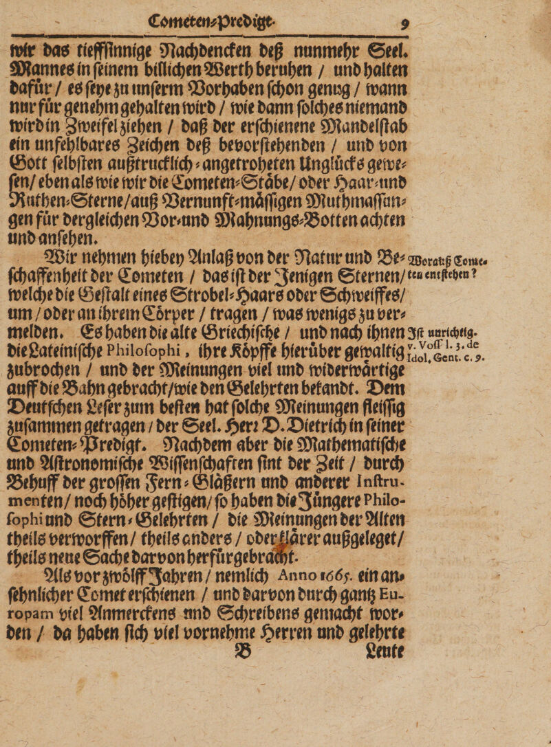 wir bas tieffflnnige SRachbencfen beß nunmehr ©eel. ÜBannes in feinem bifltcpen 3©ertf? bcrutjm / utibpaUen bafur / es fetje $u unferm ^öortjoben fchon genug/ wann nur für genehm gehalten wirb / wie bann folches niemanb wirb in Sweifeljiehen / baß ber erschienene Sütanbelflab ein unfehlbares Seichen beß beuorßebenben / unb uon ©ott felbften äugt rucfüch * angetroheten Unglücfs gewe* fen/ eben als wie wir bie ©ometem©fäbe/ ober #aarmnb 9iufben©ferne/atiß sSermmftunäfligen SDluthmaffam gen für bergleichen 93ormnb 9)iahnungs*£5otten achten tinbanfeben. 533ir nehmen biebeh Einlaß uon ber Sßafttrunb 33e* Söorafcf (Seme- febaffenheit ber Kometen / bas iß ber Wenigen ©fernen/tcB«mfte&amp;ra? welche bie ©eftalt eines ©frobeb £aars ober ©chweiffes/ am / ober an ihrem ©6rper / fragen / was weniges jtmr* melben. (£s haben bie alte ©riechifdje / unb nach ihnen 3n »nr(d&gt;«s. bießateinifche Phiiofophi, ihre J?6pffe hierüber gewaltig jubrochen / unb ber Meinungen bie! unb wiberwärtige auffbie S5ahn gebrachf/wie ben ©elehrfen befanbf. Dem Deuffchen ßeferjum befien hat folcbe Meinungen fleißig jufammen getragen / ber ©eel. D. Dietrich in feiner ©ometen* ^Jrebigf. 9fachbem aber bie SDtothematifche anb 9i(!ronomifche 3K5iffenfcbafren flnt ber Seit / bureb SSehuff ber greifen 5ern* ©lagern anb anberer inftru. menten/ noch hoher gefligen/ fo haben bi#3üngere Phiio- fophianb ©fern&lt;©elehrfen/ bieSDleinungen bereiten theüsberworffen/ fheils anbers / ober|iarer auggeleget/ tgeils neue ©acbe baruon herfürgebramf- 5lls uorjwolff fahren /nemlich Anno» &lt;56;. ein an* fehnIicher©omefer|chienen / anb baruonburch gang Eu- ropam yiel 9(nmercfens unb ©chreibens gemacht wor* ben / ba haben fleh uiel vornehme Herren anb gelehrte i 35 ßeute