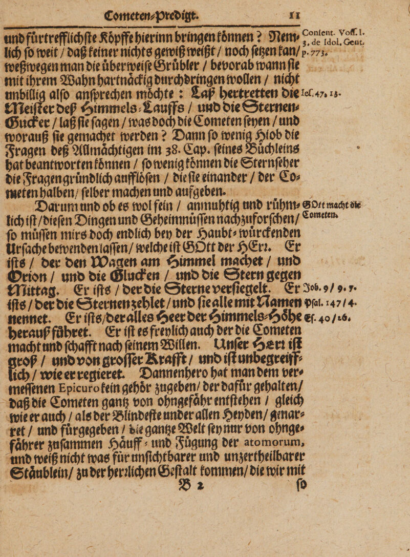 Conleflt- VoC i 3,de Idol« Cent nnbtßtg alfo anfpred)en m6d)fe: Haß bettretten bie fcf.47.u- tHeißer beß Wimmele &gt; Hauffs / unb bie @tertten« &lt;gucf ec / laß ße faßen / mag bod) bie Somefen fetjen / unb morauß ße gemacbef werben ? Dann fo mentg £iob bi'e jfragen beß 5lflmäcbtigen im 38. Sap. feines S5ud&gt;leing batbeantmorfenfonnen / fomenig fbnnen bie ©rernfrher bte fragen grtmbücb anffiofen / bießeeinanber/ber So« nieten halben/ felber machen unb aufgeben. Darum unb ob es mol fein / anmubtig unb cubm« eottmusjtm lieb iß/biefen Dingen unb ©ebeimnttffen ttacbauforfcbm/eBm{fcn* fo muffen mirs bod) enblid) ben ber ijaubt* ttntrcfenbm Urfacbebemenbeniaffen/ welcheiß©Oft ber £Sru Sr ißg / ber ben IDagen am Fimmel mad&gt;et / unb ©rion / unb bie ©lucfen / unb bie ©fern gegen mittag. Sr ißg / bec bie ©terne verßegelt Sr 3&gt;6* 9/9*7- ißg/berbie ©teilten fehlet/unb ße alle mit Wanten w. 147/4- nennet. Sr tßg/ber alles ^&gt;eet bec &amp;immels«£&gt;6l)€ €f. 40/16 i feecauf führet Sr iß egfreolicbaucb ber bie Somefen tnadirunb fcpafft nacb feinem Sßiflen. Unjer &lt;E&gt;£ti iß groß/ unb von großer Krafft/ unb iß unbegceifp lieb / wie ec regieret Dannenbero bat man bem ber« meffenen Epicurofeingebbr jugeben/ ber baffir gehalten/ baß bie Somefen ganf? bon obngefäbtentßeben / gleich mieeraueb / als ber SfMinbeße unber aßen $et)ben/gmar« ret/ unb fürgegeben/ feie ganbeQBelffet) nur bon obnge« fabrer jafammen £äuff&lt; unb Rügung ber atomoruni* unb meiß nicbf mag für nnßcbtbarer unb unjer f beilbar er ©täablein/ jaber&amp;mlfc&amp;mSfcßait tommen/ bie mir mit $ * fo