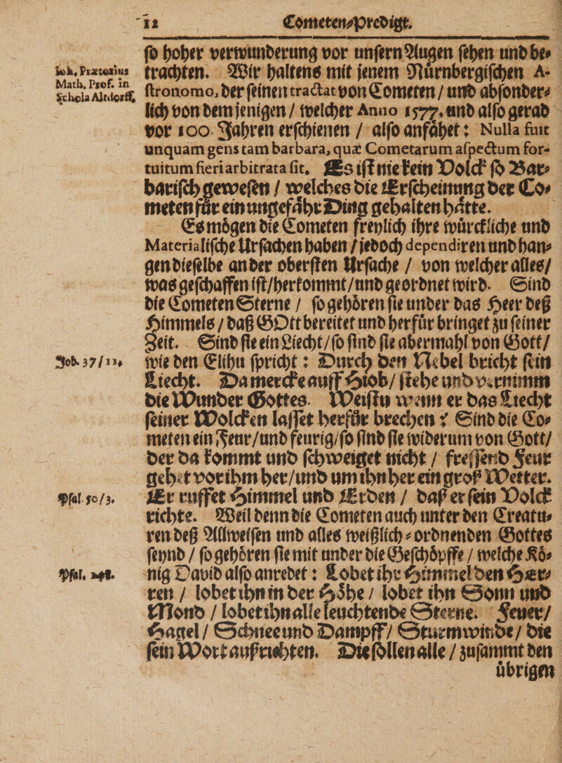 fck, (ixtelitii Math, Ptof. in ScHoU Alitiert* 3o&amp;.37/i&gt;* ffatfo/3. Vfllf.»#*. fo bober vernmnberung vor unfern2iugen feben unbbe» trachten. 2Bir tjaltmö mit jenem SMrnbergifcben a- ftronomo, ber feinen tradat von Homeren / unb abfonber* lieb von bem jenigen / tvelcber Anno 157^,«nb alfo gerab vor 100 3abren erfebienen / affo anfäbet: Nuüa fau utiquam gens tarn barbara, qua: Cometarum afpeöum for- tuitumfieriarbitrata fit* JEs tfl nie lein Polcf fb 25aw barifch gewebt) / welches hie ifrfcheimmgbee Co&lt;* meten ffr ein ungefähr Ding gehalten hatte. &lt;£$ m&amp;gen bie Homeien frevlicb ihre tvürtflicbe nnb Materiafifcbe Urfätben haben/jeboeb dependiren nnbban*1 genbtefelbe anber ober (len Wrfacbe / von tvelcber aOeo/ tvetet gefebaffen ffl/berfotnmt/nnb georbnef tvirb- ©mb bie dometen ©ferne / fo geb&amp;ren fie unber bas £eer beß ^immete / baß ©Oft bereifet unb berfur bringet ju feiner •Seit. ©inb fie ein 2iecbt/fo (inb jie abermabl von (Soff/ tvie ben Slibtt fpricbf: iDurcb bm Hebel bricht (litt Siecht. 5Damereftauff^&gt;tob/ flehe ttttbr^rmm«* bie IPunber (Bottes VPetfln wen» er bas Stecht (einer tPolcfcn lajjet herfflr brechen i ©inb bie So? nuten ein ^ear/nnb feurig/fo (Inb fie tviberunt von ©of t/ ber ba fommt unb (chweiget nicht / freffenb 5eur ßeh«t r&gt;or ihm her/unb um tbnher ein grof5 iPetter. t£r raffet Hammel unb iErben / baß er (ein X&gt;olc£ richte. Sßeil benn bie Kometen auch unter ben (Ereafti* renbeß 5((ltve(fen unb aflees tveißlicb^orbnenben (Softes nig üavib alfo anrebef: tobet ihr &lt;^mmelben^*w ren/ lobetihntnber A3he/ lobet ihn £3onn unb tllonb / lobetihnalle feuebtenbe 0tcrtte. Sem/ Angel / 0chnee unb iDnttipff,/ 0turnm&gt;mb«/ bie fein IPotf auf wehten. 2&gt;« (bUen alle / jufantmt ben übrigen