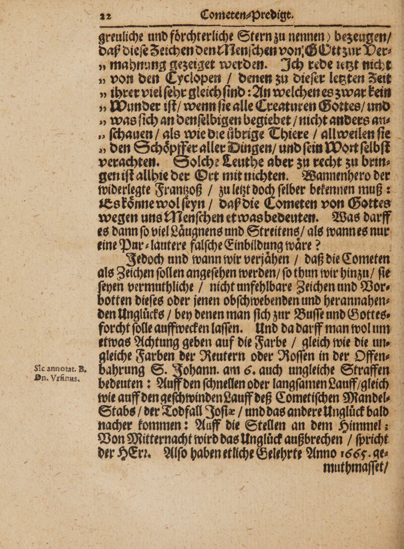 n greuliche nnb fbrcgf erliege Stern |u nennen) be$ei?g?it/ fcaj? triefe Seichen ben£Wenfch«n von;<ß0ttjnrX>er« » mabmmg ge$eiget werben. 3ch rebe teist mefct » »oti beit Cyclopesi / baten $u biefer lehteti Seit „ ihrer viel febeßleich (tnb: 2ht welchen es jwar beit* »ÜPimber tft/ wenn fte alle Creatitren (Sattes/ uitö » was sich an benfdhigen begiebet / nicht anders cm* (chanen/nls wtebseßbrig« Chiere / allweilenfie *> ben @ch<5p(Fir aller ©Ingen/ «nbfemüPortfelbfl verachten. 0a!cbi Heutbe aber $n recht $n brirt* gen tfl allhte ber <E>rt mit nichten. Sgannengero ber wiberlegte Jrannog / juleijtbocbfelher befennen mug: efcsflimewolfeyii / bafbte Cbmeten von (Satte» wegen uns tTlenfchen etwas bebenten. 2Bas barff es bann fo nie! Säugnens anb Streitens/ als wann es nur eine ‘Par * lautere falfcge (Einbilbung wäre ? 3eboeg nnb wann wir per jagen / bag bie (Eomefen als Reichen follen angefegen werben/ fo tgun wir ginju/ fie fepen permutgücge / nicgfanfeglbare gelegen unb ©or« boften biefes ober jenen obfcgwebenben unb gerannagen« bentlnglücfs / ben benenman geg jur S5üfFeanb(Sottes» foregf foöe auffweef en taffen. Unb ba barff man wol um etwas 5tcgtnng geben auf b(e $arbe / gleicg wie bie um gleicge Farben ber Meutern ober hoffen in ber Offen« S!c amiotat. B# bagrung Johann, am <>. aueg unglefcge Straffen gebeuten j Stoff ben fegneflen ober langfamen ßauff/gleich wieauffbengefebwinbenfiauffbeg (Eometi'fcgen SDlanbel« Stabs / ber Xofefatl 3ofte / nnb bas anbere ttnglücf halb naeger fornmen: 51 aff bie Steden an bent Fimmel; Q3on SÖiitternacgf wirb bas Wngföcf augbreegen / fpricgf ber 5llfo gaben etliche (gelehrte Slnno i66<>. ae« mufgmaffet/