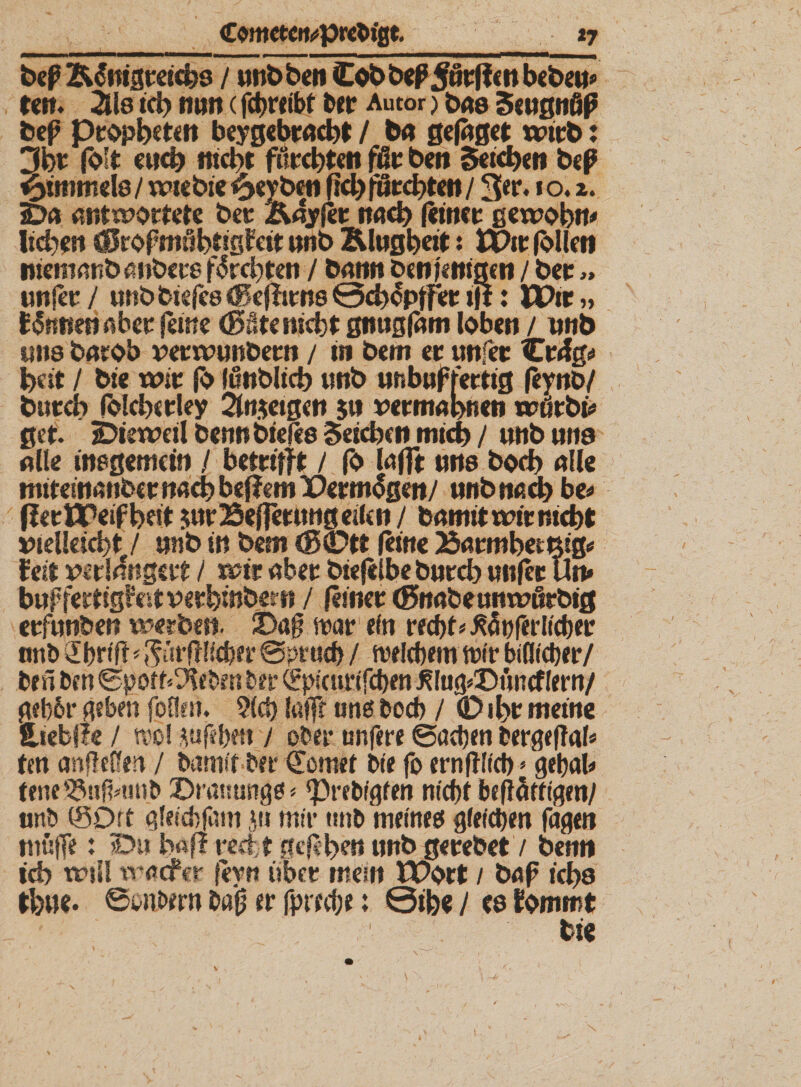 bep Älnigreichs / unbben Cob bedurften beben* reit* 2U8 td) nun (fd>r*ibf ber Autor) bas Scugnöß bep Propheten beygebraebt / ba gefaget wirb: 3m folt euch nicht fürchten ffir ben Seteben beß «bimmele / wtebie £«yb«i fid> fi£l«;ct>rcti / 3«** *o.». iDa antwortete ber Äayfer nach (einer gewöhn# lieben sSropmö^tigfeit nnb Klugheit: u)ir (blleti niemnnbanbere flrcbten / bann ben fettigen / ber» un(er / Mtbbiefe6<Be(firn8@cblpfFer ijt: HPir„ linnen aber feine (Böte nicht gntigfam loben / nnb uns barob verwunbern / tu bem er unfer Cr4g# beit / bie wir fb funblicb «nb unbnf fertig feynb/ bttrdb folcberley 2ln$etgen $it vermahnen wdrbi* get. Dieweil bennbieffo Seichen mich / unb uns alle inegemeifi / betrifft / fö lafft uns boeb alle miteinanber nach beflem iDermlgen/ nnb nach be# fferflpeifbeit $ur25ef?mmg eilen / bamit wir nicht vielleicht / »nb in bem (Bütt (eine 23armbemig* fett verlängert / wir aber biejelbe bnreh un(er Utt* b»ffertigtet verhinbern / (einer (Bnabeumvörbig erf»nben werben. 2Daff war ein recht* JSöpferllcher nnb 2briff^ür(ftlchet* @pruch / welchem wir bifltcher/ beä ben Sporr^eben bet* (fpscurlfchen J!lug*X)ftncflern/ geb&r geben fotien. 9(ch lafff uns boeb / (D ihr meine iiebfle / wo! rnfehen i ober unfere Sachen fcergeflal* ten anfleffen / bannt ber (Tomet bie fo ernftlld)»gehal* fene 23uf?#uub ©ramings * ‘Prebfgfen nicht beflätilgen/ unb iSDrt glelchfam ju mir «nb meines gleichen fagen muffe: Du baff recht gefeben unb gerebet/ benn ich wji! traefer feyrt über mein tPort / bap ichs th»e. ©onbern baf? er fp recht: ©ihe / (8 fommt bie i