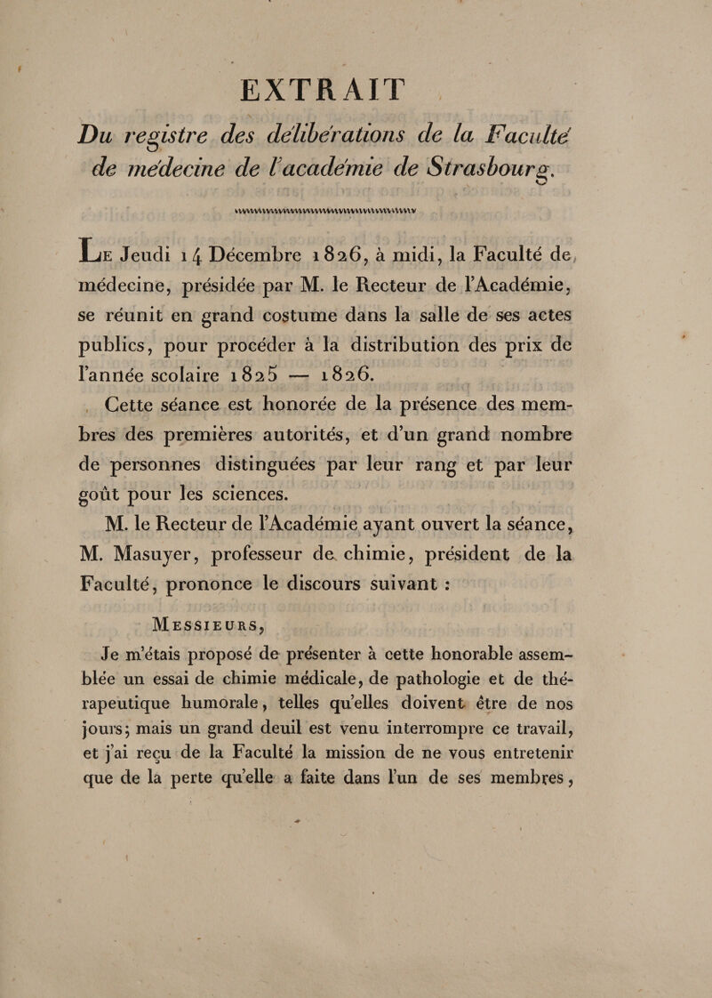 EXTRAIT \ < . | /t'. , \ > ■ Du registre des délibérations de la Faculté O de médecine de l’académie de Strasbourg. »vvvw\vw\vv\vv\wwvwv\vv\vvvvvvvvvvv\vvw Le Jeudi 14 Décembre 1826, à midi, la Faculté de médecine, présidée par M. le Recteur de l’Académie, se réunit en grand costume dans la salle de ses actes publics, pour procéder à la distribution des prix de l’année scolaire 1825 — 1826. Cette séance est honorée de la présence des mem¬ bres des premières autorités, et d’un grand nombre de personnes distinguées par leur rang et par leur goût pour les sciences. ■ M. le Recteur de l’Académie ayant ouvert la séance, 'J:. * . M. Masuyer, professeur de chimie, président de la Faculté, prononce le discours suivant : Messieurs, Je m’étais proposé de présenter à cette honorable assem¬ blée un essai de chimie médicale, de pathologie et de thé¬ rapeutique humorale, telles quelles doivent être de nos jours; mais un grand deuil est venu interrompre ce travail, et j’ai reçu de la Faculté la mission de ne vous entretenir que de la perte quelle a faite dans l’un de ses membres,