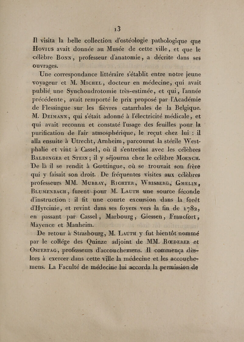 Il visita la belle collection d’ostéologie pathologique que Hovius avait donnée au Musée de cette ville, et que le célèbre Bonn, professeur d’anatomie, a décrite dans ses ouvrages. Une correspondance littéraire s’établit entre notre jeune voyageur et M. Michel, docteur en médecine, qui avait publié une Synchondrotomie très-estimée, et qui, l’année précédente, avait remporté le prix proposé par l’Académie de Flessingue sur les fièvres catarrhales de la Belgique. M. D eimann , qui s’était adonné à l’électricité médicale, et qui avait reconnu et constaté l’usage des feuilles pour la purification de l’air atmosphérique, le reçut chez lui : il alla ensuite à Utrecht, Amheim, parcourut la stérile West- phalie et vint à Cassel, où il s’entretint avec les célèbres Baldinger et Stein ; il y séjourna chez le célèbre Moench. De là il se rendit à Gœttingue, où se trouvait son frère qui y faisait son droit. De fréquentes visites aux célèbres professeurs MM. Murray, Richter, Wrisberg, Gmelin , Blumenbach, furent pour M. Lauth une source féconde d’instruction : il fit une courte excursion dans La foret d’Hyrcinie, et revint dans ses foyers vers la fin de 1782, en passant par Cassel, Marbourg, Giessen, Francfort, Mayence et Manheim. De retour à Strasbourg^ M. Lauth y fut bientôt nommé par le collège des Quinze adjoint de MM. Roederer et Ostertag, professeurs d’aecouchenrens. il commença dès- lors à exercer dans cette ville la médecine et les accouche- mens. La Faculté de médecine lui accorda la permission de