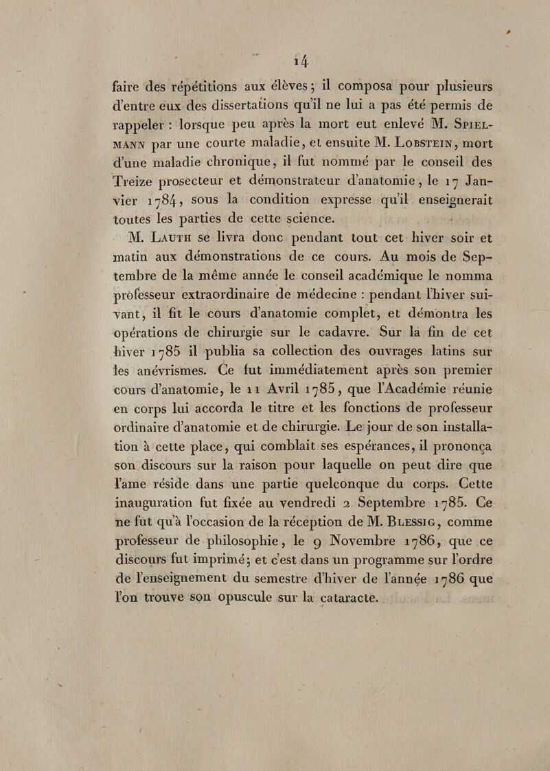 > faire des répétitions aux élèves ; il composa pour plusieurs cVentre eux des dissertations qu’il ne lui a pas été permis de rappeler : lorsque peu après la mort eut enlevé M. Spiel- mann par une courte maladie, et ensuite M. Lobstein, mort d’une maladie chronique, il fut nommé par le conseil des Treize prosecteur et démonstrateur d’anatomie, le 17 Jan¬ vier 1784? sous la condition expresse qu’il enseignerait toutes les parties de cette science. M. Lauth se livra donc pendant tout cet hiver soir et matin aux démonstrations de ce cours. Au mois de Sep¬ tembre de la même année le conseil académique le nomma professeur extraordinaire de médecine : pendant l’hiver sui¬ vant, il fit le cours d’anatomie complet, et démontra les opérations de chirurgie sur le cadavre. Sur la fin de cet hiver 1785 il publia sa collection des ouvrages latins sur les anévrismes. Ce fut immédiatement après son premier cours d’anatomie, le 11 Avril 1785, que l’Académie réunie en corps lui accorda le titre et les fonctions de professeur ordinaire d’anatomie et de chirurgie. Le jour de son installa¬ tion à cette place, qui comblait ses espérances, il prononça son discours sur la raison pour laquelle on peut dire que lame réside dans une partie quelconque du corps. Cette inauguration fut fixée au vendredi 2 Septembre 1785. Ce ne fut qu’à l’occasion de la réception de M. Blessig, comme professeur de philosophie, le 9 Novembre 1786, que ce discours fut imprimé \ et c’est dans un programme sur l’ordre de renseignement du semestre d’hiver de l’annçe 1786 que l’on trouve son opuscule sur la cataracte. 1