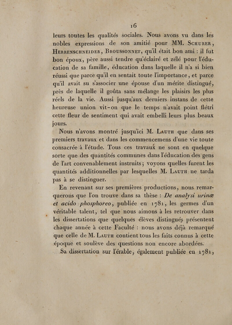 leurs toutes les qualités sociales. Nous ayons vu dans lés nobles expressions de son amitié pour MM. Schurer , Herrenschneider, Broussonnet, qu’il était bon ami : il fut bon époux, père aussi tendre qu’éclairé et zélé pour l’édu- cation de sa famille, éducation dans laquelle il n’a si bien réussi que parce qu’il en sentait toute l’importance, et parce qu’il avait su s’associer une épouse d’un mérite distingué, près de laquelle il goûta sans mélange les plaisirs les plus réels de la vie. Aussi jusqu’aux derniers instans de cette heureuse union vit-on que le temps n’avait point flétri cette fleur de sentiment qui avait embelli leurs plus beaux jours. Nous n’avons montré jusqu’ici M. Lauth que dans ses premiers travaux et dans les commencemens d’une vie toute consacrée à l’étude. Tous ces travaux ne sont en quelque sorte que des quantités communes dans l’éducation des gens de l’art convenablement instruits ; voyons quelles furent les quantités additionnelles par lesquelles M. Lauth 11e tarda pas à se distinguer. En revenant sur ses premières productions, nous remar¬ querons que l’on trouve dans sa thèse : De anafysi urinœ et acido phosphoreo, publiée en 1781, les germes d’un véritable talent, tel que nous aimons à les retrouver dans les dissertations que quelques élèves distingués présentent chaque année à cette Faculté : nous avons déjà remarqué que celle de M. Lauth contient tous les faits connus à cette époque et soulève des questions non encore abordées. Sa dissertation sur l’érable ? également publiée en 1781,