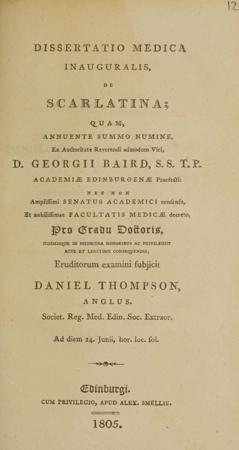 INAUGUR ALIS, D E SC AKI. ATIMAf Q^U A M5 ANNUENTE SUMMO NUMINE, Ex Au'£lorkatc Reverendi admodism Virij, D. GEORGII BAIRD, S.S. T.E, ACADEMIA EDINBURGENJE Pnefcan NEC N © JT AmpiilTimi SENATUS ACADEMICI GGnfenfai. IS EoHliffimae FACULTATIS MEDICA decrete^ ]|)to dPraOu Doftorisf, SUMMISQPX IN MEDICINA HONORIBUS AC PRIVILEGIIS RITE ET LEGITIME CONSEQUENDIS j Eruditorum examini fubjicit DANIEL THOMPSON, A N G L U S. Societ. Reg. Med. Edin. Soc. Extraor. Ad diem 24. Junii, hor. ioc. foL CDinfiurgi. CUM PRIVILEGIO, APUD ALEX. SMELLIE. 1805.