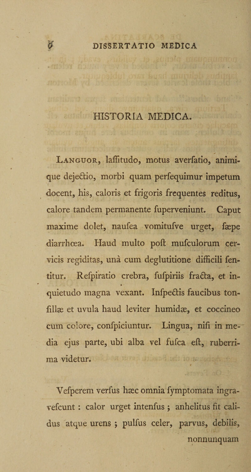 HISTORIA MEDICA. Languor, laffitudo, motus averfatio, animi¬ que dejedio, morbi quam perfequimur impetum ^ docent, his, caloris et frigoris frequentes reditus, calore tandem permanente fuperveniunt. Caput maxime dolet, naufea vomitufve urget, faepe diarrhoea. Haud multo poft mufculorum cer¬ vicis regi ditas, una cum deglutitione difficili fen- titur. Refpiratio crebra, fufpiriis fradta, et in- « quietudo magna vexant. Infpedis faucibus ton- fillae et uvula haud leviter humidae, et coccineo cum colore, confpiciuntur. Lingua, nifi in me¬ dia ejus parte, ubi alba vel fufca efl, ruberri¬ ma videtur, Vefperem verfus haec omnia fymptomata ingra- vefcunt: calor urget intenfus ; anhelitus fit cali¬ dus atque urens j pulfus celer, parvus, debilis, nonnunquam