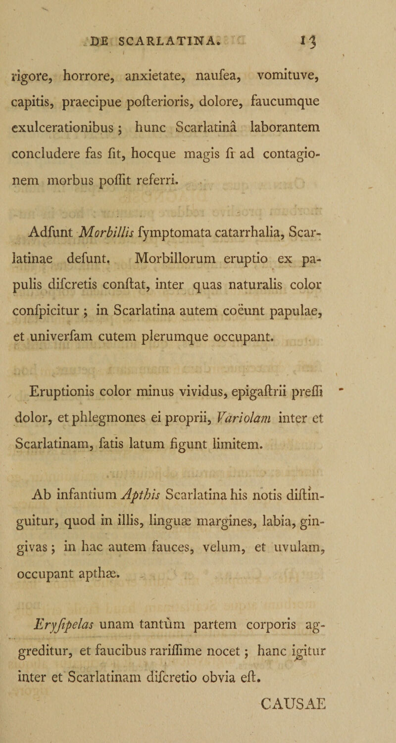 .DE scarlatina: l‘l i rigore, horrore, anxietate, naufea, vomituve, capitis, praecipue poflerioris, dolore, faucumque exulcerationibus; hunc Scarlatina laborantem concludere fas fit, hocque magis Ir ad contagio¬ nem morbus poflit referri. Adfunt -Morbillis fymptomata catarrhalia. Scar¬ latinae defunt, Morbillorum eruptio ex pa¬ pulis difcretis conflat, inter quas naturalis color confpicitur ; in Scarlatina autem coeunt papulae, et univerfam cutem plerumque occupant. ^ Eruptionis color minus vividus, epigaftrii preffi dolor, et phlegmones ei proprii, Variolam inter et Scarlatinam, fatis latum figunt limitem. Ab infantium Scarlatina his notis diflin- guitur, quod in illis, linguas margines, labia, gin¬ givas ; in hac autem fauces, velum, et uvulam, occupant apthas. Eryftpelas unam tantum partem corporis ag¬ greditur, et faucibus rariffime nocet; hanc icitur I inter et Scarlatinam difcretio obvia eft. CAUSAE