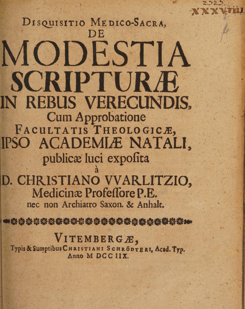 Disquisitio Medico-Sacra, DE MODESTIA SCRIPTURAE IN REBUS VERECUNDIS, Cum Approbatione Facultatis Theologica, IPSO ACADEMIA NATALI, publica; luci expofita D. CHRISTIANO VVARLITZIO, Medicinae Profeffore P.E. nec non Archiatro Saxon, &amp; Anhalt. VlTEMBERGA, Typis&amp;SumptibusCHRisTiANi Schrodtem, Acad.Trp, AnnoMDCCIIX,