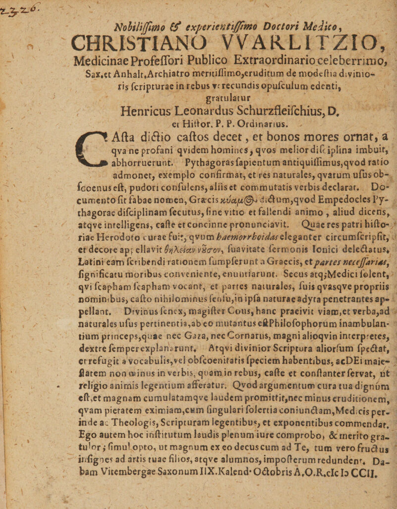 Nobilijfimo £f exptrienttffimo Doctori Medico, CHRISTIANO VVARLITZIO, MedicinaeProfeffori Publico Extraordinarioceleberrirao, Sax.et AnhaltfArchiatro meritifllmo,eruditum de modeftia divinio¬ ris fcripturae in rebus verecundis opufculum edenti» gratulatur Henricus Leonardus Schurzfleifchius, D, et Hiiior. P. P. Ordinarius. CAfta diflio caftos decet, et bonos mores ornat, a qva ne profani qvidem homines, qvos melior difciplina imbuit, abhorruerunt. Pythagoras fapientum antiquiiIimus,qvod ratio admonet, exemplo confirmat,etresnaturales,qvarumufusob-' fccenuseft, pudori confidens, aliis et commutatis verbis declarat. Do¬ cumento fit fabae nomen, Graecis di&lt;ftum,qvod Empedocles Py¬ thagorae difciplinam fecutus, (i ne vitio et fallendi animo, aliud dicens, atqve inrelligens, cade et concinne pronunciavit. Quae res patri hifto- riae Herodoto curae fuit, c±vumbaemorrheidaseleganter circumfcripfit, er decore appellavit QtfX&amp;ctv v^crovy fuavitate fermonis Ionici dele&amp;atus* Latini eam feribendi rationem fumpferunt a Graecis, et partes neceffarits, fignificatu moribus conveniente, enuntiarunt. Secus atq,*Medici folent, qvi fcapham fcapham vocant, et partes naturales, fuis qvasqve propriis nominibus, cafto nihilominus fenfu,in ipfa naturae adyta penetrantes ap¬ pellant. Divinusfenex, magiflerCous,hanc praeivit viarent verba,ad naturales ufus pertinentis,ab eo mutantuse&amp;Philofophorum inambulan¬ tium princeps,quae nec Gaza, nec Cornarus, magni alioqvin interpretes, dextre femperexplan^runr* Atqvi divinior Scriptura aliorfum fpedat, er refugit a vocabulis,vd obkoenifatis fpeciem habentibus, acDEi maie- ilatem nooodnus in verbis, quam in rebus, cafte et conflanter fervat, iit religio animis legentium afferatur. Qvod argumentum cura tua dignum cft,et magnam cumulatamqve laudem promittit,nec minus eruditionem, qvam pietatem eximiam,CEin lingulari folertia coniundam,Med;cis per- inde ac Theologis, Scripturam legentibus, et exponentibus commendat. Ego autem hoc inflitutum laudis plenum iure comprobo, &amp; rnerito gra¬ tulor,* fimul ppto, ut magnum ex eo decus cum ad Te, tum verofruclus infigoes ad artis tuae filios, atqve alumnos, impoflerum redundent. Da¬ bam Vitembergae Saxonum IlX.Kalend* O&amp;obris A.O.R.cIc b CClI.