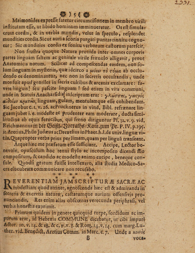 ®)5&lt;® Maioaonldes exprefle fatetur circumcifionetn in membro virili inftitutam efle, ut libido hominum imminueretur. Os eft (Imula- crum cordis, &amp; in verbis mundis, velut in fpefulo, refplendet. mundities cordis.Sicut auri a icoria purgati puritas tinnitu cogno» cur; Sic mundities cordis ex fonim verborum caftorum patefcir* Non fruftra quoque Natura provida inter omnes corporis partes linguam (altem ac genitale virile fraenulo alligavit, prout Anatomicis notum. Scilicet ad compefcendas easdem, non fo~ lum linguam in myfteriis, quae idcirco a uvwto &lt;?ofzcc ab occlu¬ dendo os denominantur, nec non in fecretis occultandis, unde mosfuit apud gentiles in facris cultibus &amp; arcanis exclamare: fa¬ vete linguis! feu pafcite linguam ! fed etiam in vita communi, unde in Statuis AnacharfidisJ in/criptum erat : yhutrcrtjg, yct&lt;rpig al&amp;otw KgaT&amp;iv, linguam, gulam, mentulamque efle cohibendam* Sic Jacobutc.i. v. zd. acPrucknerus in vind* Bibi, refraenare lin» guamjubeti.e.modefteac prudenter eam moderare, du&amp;aGmi- litudine ab equis ferocibus, qui freno diriguntur Pf# 32.^9. vid* Reichmannus ffi btt at.Jttm P. IV, p.i9f. it.Aretius,Philo Judaeus acDrexelius in Phaet.h.l.de univ.linguse vi- tiis.Quapropter verba prius per limam,quam per lingua tranfeant. Atque haec me praefatum efle fufficiant, Accipe, Ledlor be¬ nevole, opufculum hoc tenui ftylo ac incompofito dicendi fllo compofltum,&amp;candido ac modefto animo excipe , beneque con- fule. Quodfi gratum fuiflfe intellexero, alia ftudia Medico-Sa- era elucubrata communicare non recufabo. 3)t * * * Jf Reverentiam jam*scriptur^ sacrae ac tnbdeftiam quod attinet, agnofeenda haec efl &amp; admiranda in fecretis &amp; excretis naturae , caftarumque aurium offenfivis pro- nunciandis. Res enim alias obfeoenas verecunda periphrafi, vel verbis honeftis exprimit. Primum quidem in genere quicquid turpe, fordidum ac im¬ purum erat, id Hebraeis COMMUNE dicebatur,ut cibi impuri AiStor. 10, vi 14. &amp; z8* &amp; c4 r.v. g. &amp;Ron£, 14.V. r4.cummarg.Lu- ther,Yid,Ben^diftf AretiusCoiUini. inMarc.e.y. Unde a mvk B voca»