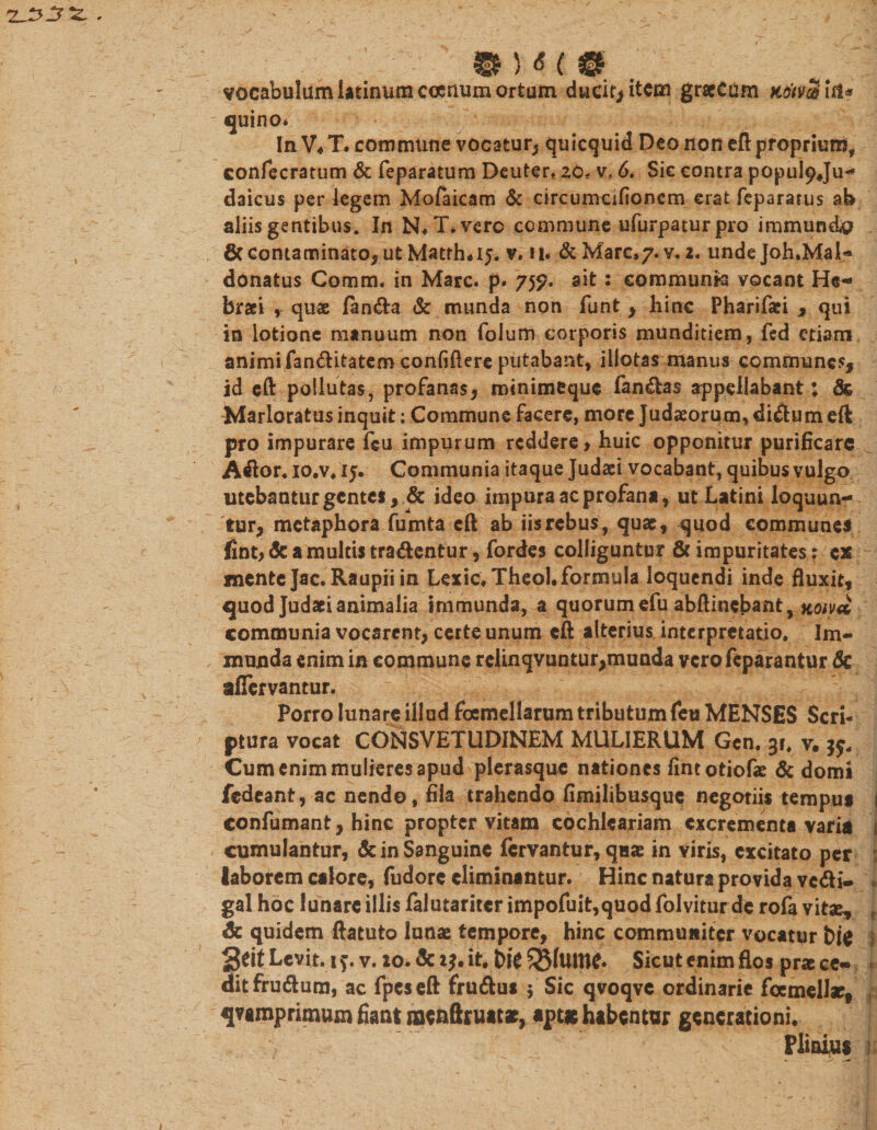 vocabulum latinum ccenum ortum ducit* item grscCum K&amp;tvS ht* quino* In V, T. commune vocatur* quicquid Deo non eft proprium, confecratum &amp; feparatum Deuter. zo- v? 6, Sic contra popuipju- daicus per legem Moraicam &amp; circumcifionem erat fepararus ab aliis gentibus. In N. l\verc commune ufurpatur pro immundo 6ccontaminato, ut Matrha5* v. u* &amp; Mare,7. v. 2. unde Joh.Mab» donatus Comm, in Mare, p* 755?. ait : communte vocant He- braei , quae fanda &amp; munda non funt * hinc Pharifaei * qui in lotione manuum non folum corporis munditiem, fed etiam animi fanditatem confidere putabant, illotas manus communes* id eft pollutas, profanas* minimeque fandas appellabant; Sc Marloratus inquit: Commune facere, more Judaeorum, didum eft pro impurare feu impurum reddere &gt; huic opponitur purificare Ador. io.v. 15. Communia itaque Judaei vocabant, quibus vulgo utebantur gentes, &amp; ideo impura ac profana, ut Latini loquun¬ tur* metaphora fumta eft ab iis rebus, quae, quod communes fint* Sc a multis tradentur, fordes colliguntur Sc impuritates; ex mente Jac. Raupii in Lexic.TheoLformula loquendi inde fluxit, quod Judaei animalia immunda, a quorum efu abftinebant, noiva communia vocarent* certe unum eft alterius interpretatio. Im¬ munda enim in commune relinqvuntur*munda verofeparantur Sc aflervantur. Porro lunare illud focmellarum tributum feti MENSES Scrh ptura vocat CONSVETUDINEM MULIERUM Gcn. 3r. v. 39. Cum enim mulieres apud plerasque nationes fintotiofae Sc domi fedeant, ac nendo, fila trahendo fimilibusque negoriis tempus 1 confumant* hinc propter vitam cochlcariam excrementa varia i cumulantur, &amp; in Sanguine fervantur, quae in viris, excitato per laborem calore, fudorc eliminantur. Hinc natura provida vedi- . gal hoc lunare illis falutariter impofuit,quod folvitur de rofa vitae, i Sc quidem ftatuto lunae tempore, hinc communiter vocatur bi$ geit Levit, if. v. 20. Sc 23. it. bfe Sgfume* Sicut enim flos prae ce- * dit frudum, ac fpeseft frudus $ Sic qvoqvc ordinarie fcemellac, , qvamprimum fiant nrcnftruatae, apt* habentur generationi* Pliai,u$