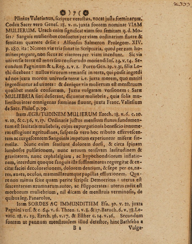 Plinius Valcfianus, fcriptor vetuftus, vocat jufta fceminarmif. Codex Sacer vero Genef. ig, v. n. juxta fontem nominat VIAM MULIERUM. Urach enim fignificat viam feu fcmitam q.d. Mo- fes: Sanguis mulieribus confuetusper viam ordinariam fluere &amp; fcmitam querere defiit : Alfonfus Salmeron Prolegom. XIV. p. z8o. ita: Nomen viat tria fonat in Scripturis, quod per eam ho¬ mines pergant, non fecus ac viatores per viam incedunt. Sicvia univerfas terrae eft mors feu confuetudo moriendilofi zj, v. 14. Se¬ cundum Pagninum &amp; 1«. Reg. z. v. 2. Porro Gen. 19. V.3U filiae Lo- thi dicebant: nullus virorum remanfit in terra, qui posfit ingredi ad nos juxta morem uni ve rfae terrae i.c, juxta morem, quo mariti ingrediuntur ad uxores: &amp; denique via mulierum eft menftruum quolibet menfe confuetum* Juxta vulgatam verfionem : Sarae MULIEBRIA fieri dederant, dicuntur muliebria , quia folis mu¬ lieribus inter omnigenas foeminas fluunt, juxta Franc. Vallefium dcSacr. Pbilof.p.99. ^ Item jEGRiTUDINEM MULIERUM Ezech. 18. v.d. c.io. v. io. &amp; c. 3 &lt;5. v.17. Ordinarie juftus mendum fluxus fundamen¬ tum eft fanitatis muliebris, cujus expurgationis beneficio innume¬ ras effugiunt aegritudines, fufpenfo vero hoc tributo effervefccn- tem ac turgefccntem Sanguinis impetum experiuntur miferae foc- meliae. Nunc enim fenttunt dolorem dorfi, &amp; circa fpinam lumbofve pulfationem, nunc artuum tenfivam lasfitudinem &amp; gravitatem, aunc cephalalgiam, ac hypochondriorum inflatio¬ nem, interdum quoque fanguis ifte fuffla minatus regurgitat &amp; ex- citatfaciei decolorationem, doloremdentigm,&amp;faepe per orna¬ res» aures, oculos, mammillarumque papillas effluxionem. Qua - re non minus fcite quam perite fcripfit Democritus : uterus eft fexcentarum aerumnarum a utor, ac Hippocrates: uterus radix eft morborum muliebrium, nii dicam dc mcnftruis verminofis, de quibus leg.Panarolus* , Item SORDES AC IMMUNDITIEM Eft. 30. v. 22. juxta Pagnini verf. &amp; c. 64. v. 6. Thren. i. v. 8. &amp; ly.Baruch. 6&gt; v418.Le- vitic.1'8, v. 19. Ezech. 36. v.17. &amp; Efther c. 14. v. 16^ Secundum fontem ut pannum menftrualem illud deteftor, hincBathfeba a B 1 &gt; Vulga*