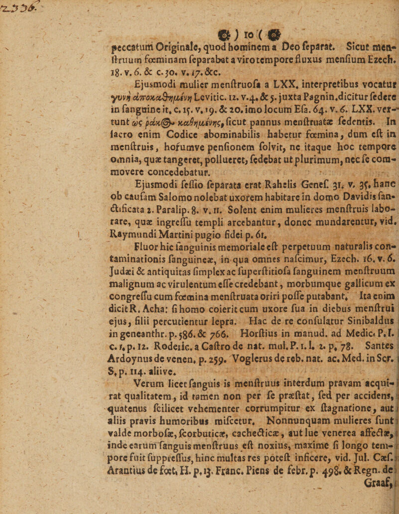 ... »'&lt;'• , - . :J peccatum Originale, quod hominem a Deo feparat. Sicut mea* ftruurn foeminamfeparabat a viro tempore fluxus menfiura Ezech. jg. v. 6. &amp; c. fo* v, 17. &amp;c. Ejusmodi mulier menftruofa a LXX. interpretibus vocatur ywn d7raKctQiifi$v&gt;i Lcvitic. u. v.4. &amp; 5. juxta Pagnin.dicitur federe in (anguine it. c. if. v. 19, &amp; 20* imo locum Efa. 64. v, 6, LXX. ver-- tunt u)&lt;; x,ct$)ii&amp;$vfj$9(icut pannus menftruatae iedentis. In iacro enim Codice abominabilis habetur fcemina, dum cft in racnftruis, hofumve penfionem foivit, ne itaque hoc temppre omnia, quae tangeret, pollueret; fedebat ut plurimum, nec fe cora- movere concedebatur. Ejusmodi feflto fe parata erat Rahelis Genef. 31. v* gf.hane pb caufam Salomo nolebat uxorem habitare in domo Davidis fan* cSEificata 2. Paraiip. 8* v.n. Solent enim mulieres menftruis labo- rare, quae ingrcflii templi arcebantur, donec mundarentur, vid. Ray mundi Martini pugio fidei p. 61. Fluor hic fanguinis memoriale eft perpetuum naturalis con¬ taminationis fanguineae, in qua omnes nafeimur, Ezech. )f6.v. 6. Judaei &amp; antiquitas fimplexac fuperftitiofa fanguinem menftruum malignum ac virulentum efle credebant, morbumque gallicumex congreflu cum foemina menftruata oriri pofife putabant* Ita enim dicit R.Acha: fi homo coierit cum uxore fua in diebus menftrui ejus, filii percutientur lepra. Hac de re confulatur Sinibaldus in geneanthr.p. 586.de 766. Horftius in manud. ad Medie* P.I. c.ir*p.i2. Rodeiic.aCaftrode nat. mui.P.i.l. 2. p# 7$. Sahtes Ardoynusdevenen. p.259. Voglcrusdereb.nat. ac.Med.inScr. j $.p. 114. aliive* Verum licet fanguis is mcnftruus interdum pravam acqui¬ rat qualitatem , id tamen non per fe praeftat, fed per accidens, quatenus feilicet vehementer corrumpitur ex ftagnatione, aut .1 aliis pravis humoribus mifcetur. Nonnunquam mulieres funti valde morbofae,fcorbuticaef cache&amp;icas, aut lue venerea affetf*, indeearumfanguismenftruus eft noxius, maxime fi longo tem¬ pore fuit fuppieffiis, hinc multas res poteft inficere, vid. Jul. Caef.i ArantiusdefgetiH.pfij.Franc. Picns de febr.p. 4$&amp;&amp;Regtu:dei Graaf* i