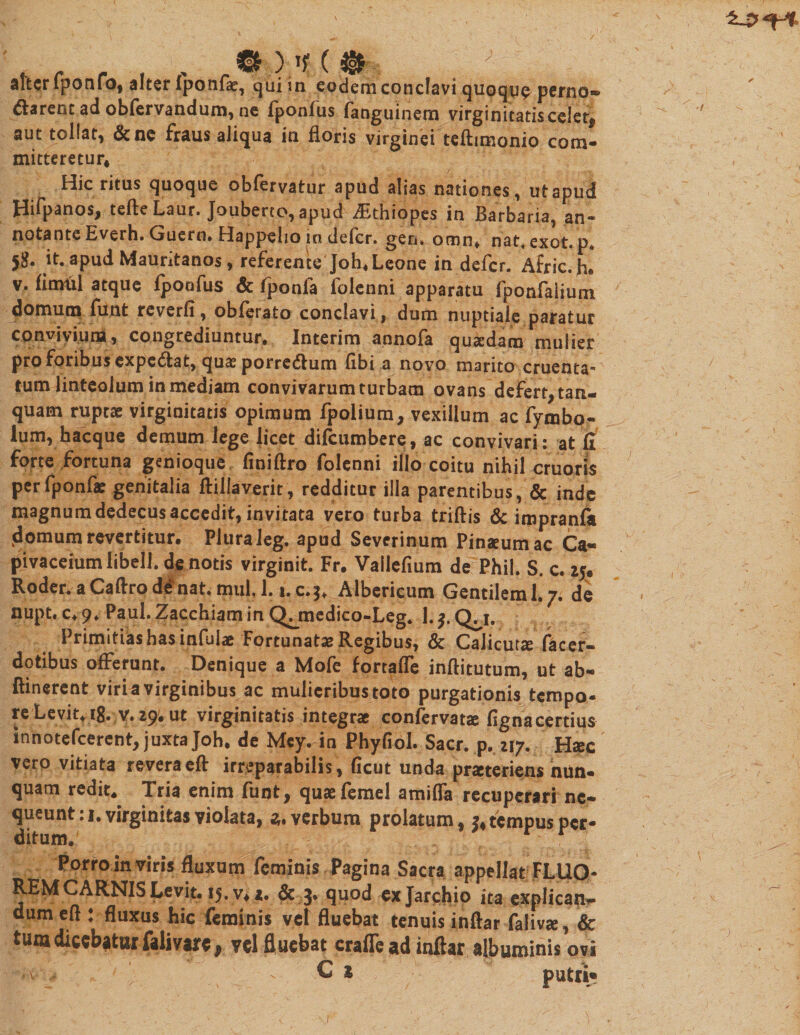 aftcrfponfo, alter fponfae, qui in eodem conclavi quoque perno~ &amp;arent ad obfervandum, ne fponfus fanguinem virginitatis celet, ”fc tollat, &amp;ne fraus aliqua in floris virginei teftimonio com- aut mitteretur* Hic ritus quoque obfervatur apud alias nationes, ut apud Hifpanos, tefte Laur. Jouberto, apud iEthiopes in Barbaria, an- notante Everh. Guern. Happelio in defer, gen. omn* nat.exot. p* it. apud Mauritanos, referente Joh* Leone in defer. AfricX v. fimtil atque fpoofus &amp; fponfa folenni apparatu fponfalium domum funt reverfi, obferato conclavi, dum nuptiale paratur convivium, congrediuntur. Interim annofa qusedam mulier pro foribus expediat, quas porre&amp;um (ibi a novo marito cruenta¬ tum linteolum in mediam convivarum turbam ovans defert, tan- quam ruptae virginitatis opimum fpolium, vexillum ac fymbo- lum, hacque demum lege licet difeumbere, ac convivari: at fi forte fortuna genioque finiftro folenni illo coitu nihil cruoris per fponfa: genitalia ftillaverit, redditur illa parentibus, &amp; inde magnum dedecus accedit, invitata vero turba triftis &amp; impranfii domum revertitur. Plura Jeg. apud Severinum Pinaeumac Ca~ pivaceiumlibell. de notis virginit. Fr. Vailefium de Phil. S. c. 25* Roder. a Caftro de nat. miil, 1. i.c.3. Albericum Gentilem 1.7. de nupt. c. 9. Paul. Zacchiam in Qjmedico-Leg. 1. Q^i. Primitias has infulae Fortunatae Regibus, &amp; Calicuta: facer- dotibus offerunt. Denique a Mofe fortafle inftitutum, ut ab- ftinerent viri a virginibus ac mulicribustoto purgationis tempo¬ re Levit, ig. v. 29. ut virginitatis integrae confervatae fignacertius innotefeerent, juxta Joh* de Mey. in Phyfiol. Sacr. p. 217. Haec vero vitiata reveraeft irreparabilis, ficut unda praeteriens nun¬ quam redit. Tria enim funt, quaefemel amifla recuperari ne¬ queunt : 1. virginitas violata, 3. verbum prolatum, 3* tempus per¬ ditum. Porro in viris fluxum feminis Pagina Sacra appellat FLUO¬ REM CARNIS Levit. 15. v* 1. &amp; 3» quod exjarchip ita explicatio dumefl : fluxus hic feminis vet fluebat tenuis inftar faliva, &amp; tura dicebatur falivare 9 vel fluebat crafTe ad inftar albuminis ovi