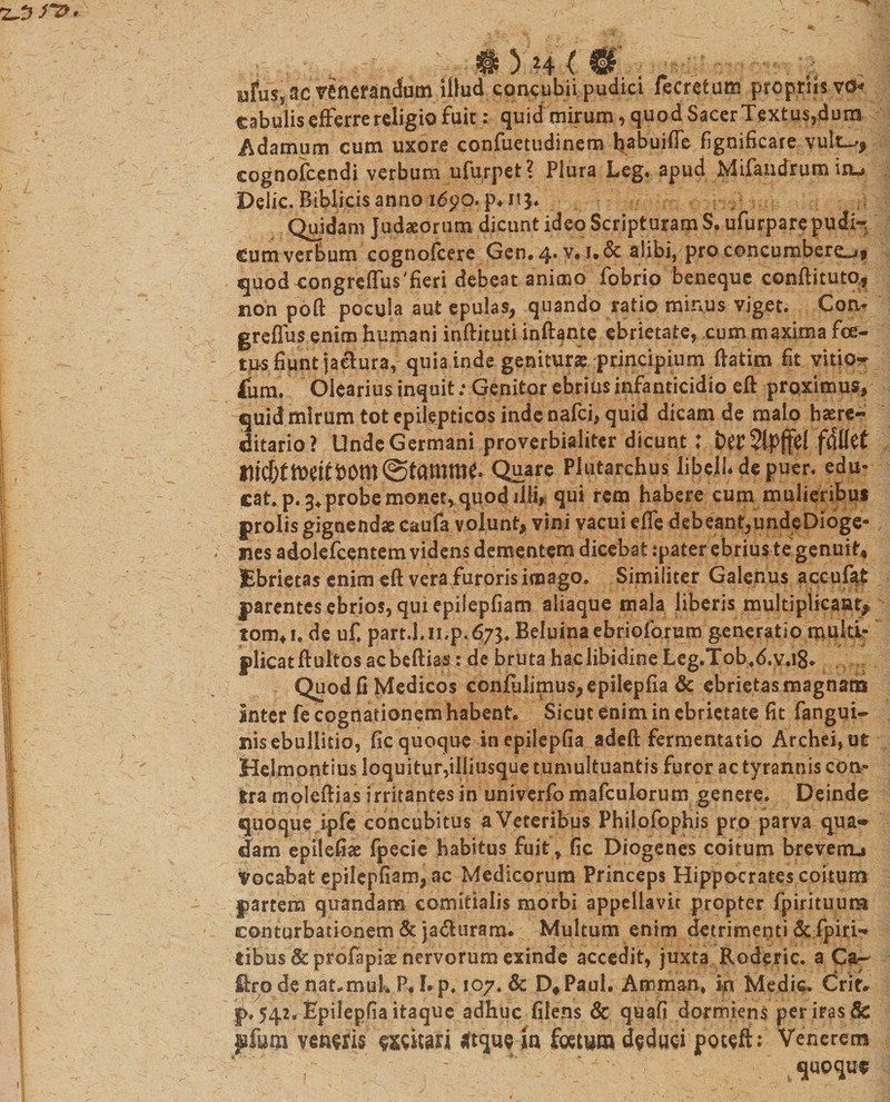 ufu$s ac venerandum illud concubii pudici fecretum propriis vcm cabulis efferre religio fuic: quid mirum, quod Sacer Textus,dum Adamum cum uxore confuetudinem habuifle fignificare vult^, cognofcendi verbum ufurpet? Plura Leg. apud Mifandrum iru Delie. Biblicis anno i6po.p*n$. Quidam Judaeorum dicunt ideo Scripturam S. ufurpare pueli-; dum verbum cognofcere Gen. 4* v.i.&amp; alibi, pro concumberent quod congreffiis'fieri debeat animo fobrio beneque conftituto., non pofl: pocula aut epulas, quando ratio minus viget. Con- greflus enim humani inftitutiinftame ebrietate, cummaxima foe¬ tus fiunt ja&amp;ura, quia inde geniturae principium ftatim fit vitio* fbm. Olearius inquit; Genitor ebrius infanticidio eft proximus, quid mirum tot epilepticos inde nafei, quid dicam de malo haere- ditario? Unde Germani proverbialiter dicunt: t&gt;or 51pffcl fdllct Quare Plutarchus libell* de puer, edu¬ cat. p.3+probe monet, quod illi, qui rem habere cum mulieribus prolis gignendae caufa volunt, vini vacui efle debeant,undeDioge- nes adoiefeentem videns dementem dicebat :pater ebrius te genuit. Ebrietas enim eft vera furoris imago. Similiter Galenus accufat parentes ebrios, qui epilepfiam aliaque mala liberis multiplicant* tom*i« de uf. part.l. ii.p.67Beluina ebriolorum generatio multi¬ plicat ftultos acbeftias: de bruta haclibidine Leg.Tob.d.v.18* Quod fi Medicos confidimus, epilepfia &amp; ebrietas magnam Inter fe cognationem habent. Sicut enim in ebrietate fit fangui- nisebullicio, fic quoque in epilepfia adeft fermentatio Archei,ut Helmontius loquitur,illiusque tumultuantis furor ac tyrannis con- Sra moleftias irritantes in univerfo mafculorum genere. Deinde quoque ipfc concubitus a Veteribus Philofophis pro parva qua* dam epilefiae fpecie habitus fuit, (ic Diogenes coitum breverm Vocabat epilepfiam, ac Medicorum Princeps Hippocrates coitum partem quandam comitialis morbi appellavit propter fpirituum conturbationem &amp; ja&amp;uram. Multum enim detrimenti &amp;fpiri- tibus &amp;profapiae nervorum exinde accedit, juxta Roderic. a Ca* ftrp de nat,muk P, I. p. 107. &amp; D*Paul, Amman, in Medie. Crit* |&gt;. 542. Epilepfia itaque adhuc filens &amp; quafi dormiens per iras &amp; pfum veu^is mkm tftqueln fom*n» deduci potefi: Venerem quoque