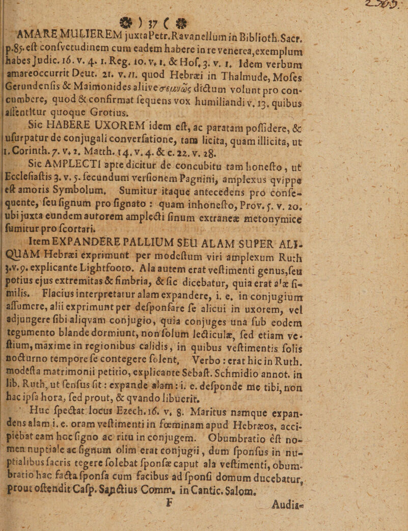 AMARE MULIEREM juxtaPetr.Ravadellum in BibliotRSaef® jp.85.eR confvetudinem cum eadem habere in re venerea,exemplum Ihabes judic. 16. v. 4* 1, Reg4 io. v* i* &amp; Hof.3. v. i4 Idera verbum amareoccurrit Deut. 21. v./r. quod Hebrn in Thalmude, Mofes jGcrundenfis &amp; Maimonides alii ve(rspuvct)$ dfdtum volunt pro cojn- i cumbere, quod &amp; confirmat fequens vok humiliandi v* nf quibus 4ailcntltur quoque Grotius. Sic HABERE UXOREM idem efl, ac paratam poflidere, &amp; lufurpatur de conjugali converfatione, tana licita, quam illicita, ut ji.Corinth.7. vf2* Matth. 14, V.4. &amp; c. 2z. v. 28. Sic AMPLECTI apte dicitur de concubitu tamhoneRo, ut j EcciefiaRis 3. v. 5. fecundum verfionem Pagnini, amplexus qvipp@ uft amoris Symbolum* Sumitur itaque antecedens pro confc- j quente, feu fignum pro fignato : quam inhonefto, Prov. 5. v. 20,' ubi juxta eundem autorem amplexi finum extraneae metonymice fumitur pro fcortari» ItemEXPANDERE PALLIUM SEU ALAM SUPER ALI- QUAM Hebraei exprimunt per modeftum viri amplexum Ruth ^.v.p. explicante Lightfooto. Ala autem erat veRimenti genus,feti j potius ejus extremitas &amp; fimbria, &amp;fic dicebatur, quia erat a'x fi- : milis. Flaciusinterpretatur alam expandere, i. e* in conjugium affumere, alii exprimunt per dcfponfarc fe alicui in uxorem, vei adjungere (ibi aliqvam conjugio, quia conjuges una fub eodem tegumento blande dormiunt, non folum letficul*, fed etiam ve* ftium, maxime in regionibus calidis , in quibus veRimentis folis no&amp;urno tempore fe contegere folent, Verbo : erat hic in Ruth. modefta matrimonii petitio, explicante SebaR. Schmidio annot. in lib. Ruth, ut fenfus fit: expande alam: i. e. defponde me tibi non hac ipfa hora, fed prout, &amp; qvando libuerit. Huc fpedrat locus Ezeeh.id. v, g. Maritus namque expan¬ dens alam i. e. oram veRimenti in foeminam apud Hebraeos, acci¬ piebat eam hccfigno ac ritu in conjugem. Obumbratio eR no* men nuptiale ac fignum olim erat conjugii, dum fponfus in nu¬ ptialibus facris tegere folebat fponfae caput ala veRimenti, obum« bratiohac fa&amp;aTponfa cum facibus ad fponfi domum ducebatur - prout ofiendit Cafp. Sap&amp;ius Ccrnim. in Cantic. Salom. *