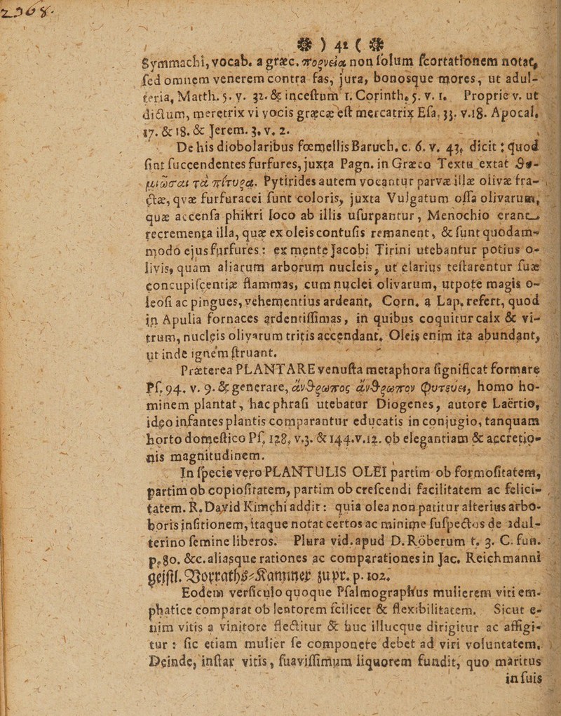 y ' . : w, .• ) 4* c # * || Symmachi, vocab. agt2ec&gt;iro%v64&lt;x notilblam fcortatfcnem notat, fed omnem venerem contra fas, jura, bonosque mores, ut adul¬ teria, Matth. 5. y. jz. &amp; inceftum'T. Corinthe 5. v. i. Proprie v. ut di dum., meretrix vi yocis grxcx eft mercatrix Efaf $3. v.i8* Apocal, 17. &amp;18.&amp; Jerem. 3#v» 2. ' De his diobolaribus foemellisBaruch. c, 6. v. 43* dicit tquoi fint fuccendentes furfures, juxta Pagn. in Graeco Textu extat f_ifvtrccfTdwfrv*#' Pytirides autem vocantur parvae illae oiivas fra- , qvse furftiracei funt coloris, juxta Vulgatum offa olivarum, qux accenfa phikri loco ab illis ufurpantur, Menochio erant-» recrementa illa, quse ex oleis contufis remanent, &amp; funt quodam-? modo ejusfprfuresv: ex mente Jacobi Tirini utebantur potius 0« livis, quam aliarum arborum nucleis, ut darius teflarentur fuse concupifcentipe flammas, cum nuclei olivarum, utpote magis o- leofl ac pingues, vehementius ardeant, Corn4 3 Lap, refert, quod in Apulia fornaces ardentiffimas, in quibus coquitur caix &amp; vi¬ trum, nucleis olivarum tritis accendant» Oleis enim ita abundant, ut inde ignem ftruant. '  Praeterea PLANTARE venufta metaphora fignificat formare pf„94+ v. 9. d(, generare, av&amp;$&gt;odTrog a\i^^od7foy CpVT$if&amp;, homo ho¬ minem plantat, hacphrafi utebatur Diogenes, autore Laertio, ideo infantes plantis comparantur educatis in conjugio, tanquara horto domeftico Pf v.3. &amp; 144.7.14, gb elegantiam &amp; accretio* Ilis magnitudinem. 'C InfpecievejroPLANTULIS OLEI partim ob formofitatem, partimob copioflratem, partim ob crefcendi facilitatem ac felici- , tatem. R.Da/id Kimchi addit: quia olea non patitur alterius arbo* boris jnfitionem,itaquenotatcertas ac minime fu fp e dos de idul- terino femine liberos. Plura yid.apud D.Roberum t, 3. C. fun. * p?go. dcc.aliapque rationes ac comparationes in Jac. Reiehmanni ju pt. p. loz» Eodeiw verficulo quoque Pfalmograpftus mulierem vitiem- phatice comparat ob lentorem fcilicet &amp; flexibilitatem. Sicut e- nim vitis a vinitore fleditur &amp; huc illueque dirigitur ac affigi¬ tur : fic etiam mulier fe componere debet ad viri voluntatem. Deinde, inftar vitis, fiiaviffimutn liquorem fundit, quo maritus • inluis