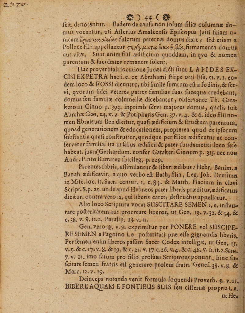 fcit, denotantur. Eadem de caufa non iolum filiae columnas do* mus vocantur, uti Afterius Amafcenfis Epifcopus Jairi filiam u- jnicam heicr^cc oiKiug fulcrum paternas domus dixit ,• fed etiam a Polluce filii appellantur paret oiKxfj firmamenta domus aut vitas. Sunt enim Elii aedificium quoddam, in qvo &amp; nomen parentum &amp; facultates remanere foienr. Hac proverbiali locutione Judaei didi funt L A FIDES EX¬ CISI EX PETRA hac i. e. ex Abrahami ftirpe orti Efa. 51. v* 1, eo¬ dem loco &amp; FOSSI dicuntur, ubi fimile fumtum eft 3 fodinis,&amp; fer¬ vi, qvorum fidei veteres patres familias fuas fuosque credebant, domus feu familiae columellae dicebantur, obferv^nte Th. Gata- keroin Cinno p. ^93. inprimis feTvi majores domus, qualis fuit Abrahae Geo. 24. v. z, &amp; Potipharis Gen. 3?. v. 4. &amp; 6. ideo filii no¬ men Ebraicum Ben dicitur, quafi aedificium 6c flru&amp;ura parentum, quoad generationem &amp; educationem, propterea quod ex ipforum fubftantia quafi conftruitur, quodque per filios aedificetur ac con¬ fervetur familia? ita utfilius aedificii &amp; pater fundamenti loco fefe habeat, juxtaJGerhardum. confer Gatakeri Ginnum p. 3i5.necnoa Andr.Pinto Ramirez fpicileg. p. 229* Parentes fabris, aflimilantur dc liberi sedibus ? Hebr. Banim. a Banah aedificavit, a quo verbo eft Bath,filia, Leg. Joh. Drufium inMifc.Ioc.it,Sacr. cemur. ?. c,84» &amp; Matth. Fiacium in clavi Script.S.p. unde apud Hebraeos pater liberis praeditus,aedificatus dicitur, contra vero is, qui liberis caret, deRru&amp;us appellatur. Alio loco Scriptura vocat SUSCITARE SEMEN i, e, inftau- rare pofteritatemaut procreare liberos, ut Gen. 79, v.32. &amp;3&lt;f, &amp; c.38. v. Para|ipt ig. v*u. Gen. vero 38, v. 9. exprimitur per PONERE vel SUSCIPE¬ RE SEMEN aPagnino i. e. pofteritati prae effe gignendis hberis* Per femen enim iiberos paffim Sacer Codex intelligst, ut Gen4 ij. v. f. &amp; c. 17. v. 8, &amp; 19. &amp; c. 22. v. 17.0.26. v.4. &amp;c. 48. v. 11.iK2.S3iH» 7.V. 12. imo fatum pro filio profani Scriptores ponunt, hinc fu- fcitare femen fratris eii generare prolem fratri Genef. gg, v.8- &amp; Mare. i2. v. 19. Deinceps notanda venit formula loquendi Proverb. f. v. if BIBERE AQUAM E FONTIBUS SUIS feu cifterna propria i» e.’ ut He« !