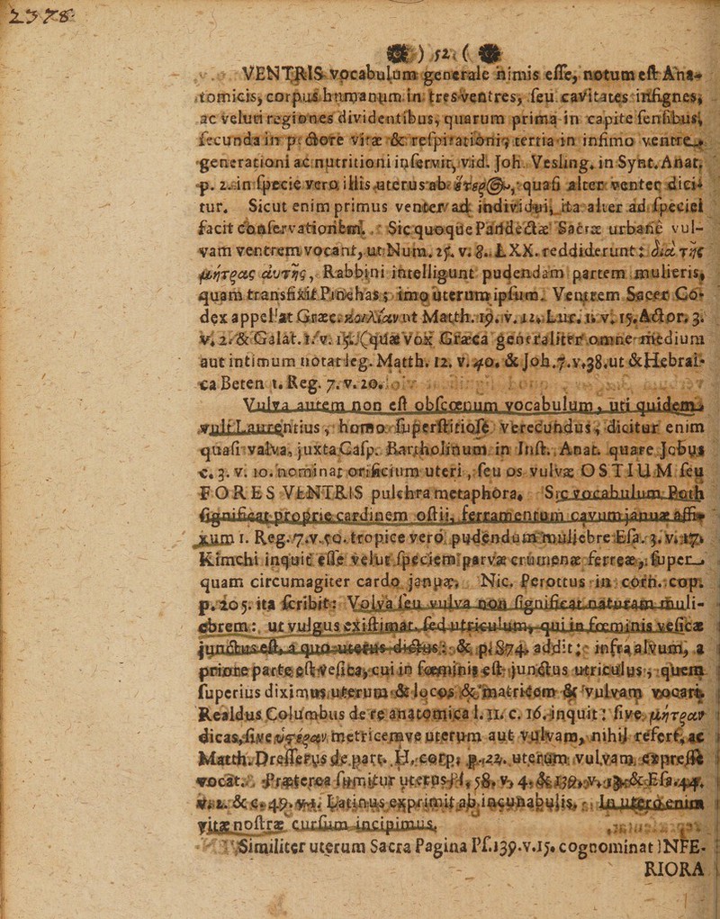 fgfc ) ( % VENTRIS vocabulam generale ajmis elTc, notum eft Ana* .tomicis, corpixs haman vin) in tres ventres, feu cavitates inhgnes, ac veluti regiones dividentibus, quarum prima in capite fenivbusi fecunda in pecore vitae &amp; refpifationi^ tertia4n infimo ventro 'generationi ac nutritioni infervir,vid, Joh Vesiing* in Synt.Anat. p. z.in fpecie vera illisuterusaR quafi $iter venter dici* tur* Sicut enim primus venter ad' individui* ita alter ad fpeciei facit cbnfervatiorifesri. Sic quoque Parldeflae Saers urbane vul¬ vam ventrem vacant, ut ^um, if&lt; v. 8» LXK. reddiderunt t rqt pYjTqcLS dvvyq, R ab bini intelligunt pudendam partem mulieris, quam transfiMt Prnehas; imo uterum ipftim. Ventrem Sacer Co¬ dex appellat G$xt&lt;&amp;GtXiavnt Matt-h. ip. v.t** Lite, n v* 15, A dor. 3* v4Zi'tik-'Galat.t/v. i5f(ejdaeVox Cfaeca generaliter amne medium aut intimum notat leg. Matth. 12, v. #©, &amp; Job^.Vf^ut &amp;Hebrai&gt; ca Beten t. Reg. 7. v. 2©.; Vulva ,autc.m_Ji0n eft obikgtiiU3i^^ yplt Laurdnrinsh nm o fu p f rffi t i ofe verecundus, dicitur enim quafi valVa, juxta.Cafp. ferifcpJinuasJ, in Inft. Auat. quare Jcbyi c« 3. v. lo. nominar cmheusm uteriyfeu os vulvas OSTIU M feu FORES VENTRIS pulchra metaphora, S em -ofti-j3. ferramd nfom cavumjaiuiae. aifi» :jM&amp; i- Reg- 7*v.vq* tropice verp: pudpndommuliebre:Ela. 3« v»^ Kimchi inquit tffe velut fpeciemparvae crutnenat ferreae,; fu per-, quam circumagiter cardo janpap, Nic. Perottuss in cofn. cop, p. io 5. ita feribit: muli- jjforem: ut vjuJg.u^cxlftimaiUfe4 1 rdijfof|• M fi £74-- addit; inftaalvum, a 1 pdyorcpartjieftVefi^cui in fimiinif eRqundlus utriculus, qiremi : fuperiusdiximtiiii^rum‘.dt:lqc^'.;&amp;fma.tri4em-§cVulvam vx*oar% Realdus Columbus de re anatomica 1.11. c. 16, inquit: five piqrqctv : dicas^fivemiocvj metricemve uterum aut v&amp;lvam, nihij refert, ae f Matth.Qre&amp;rys dejarn .ER corp* p.,22. uterum, vulvam, dxprs# tocit.v •Rfj&amp;cjwfmifiv* 5&amp; *&gt; i Latinus exprimit abdncnnabuli^ r t te^^cnim . /T! V-- r, M ■* ' ' * •V.IJ. RIORA cognominat )NFE* yitae noltragL oimcumiiim Similiter uterum Sacra Pagina Pf.isp