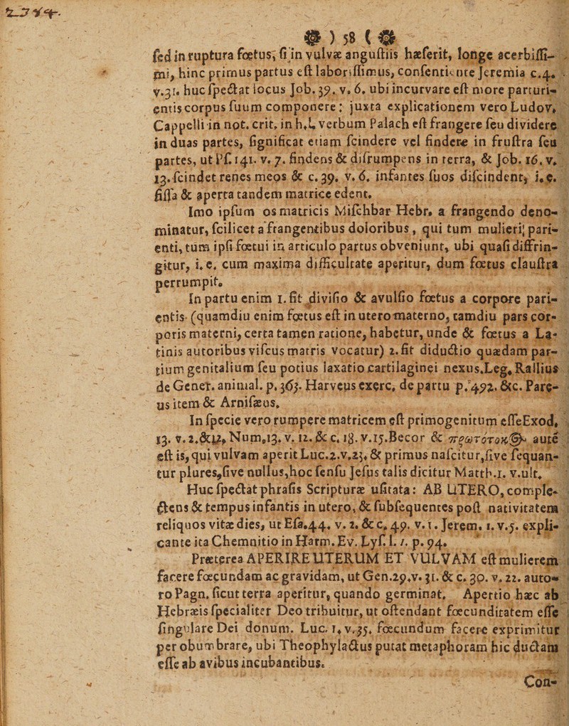 ^ . • ) 58 C 0 ^ . § ftdi*mipturafetus;{i invulv?eanguftiis haeferit, longe acerbifii- iru, hinc primus partus eft labonffimus, confentknte Jeremia c.4. y.3u hucfpe&amp;at locus Job. 39. vs 6, ubi incurvare eft more parturi¬ entis corpus fuum componere; juxta explicationem vero Ludov* Cappclli in not. erit, in hX verbum Palach eft frangere feu dividere induas partes, fignificat etiam fcindere vel fiodene in fruftra feu partes, ut Pf. 141. v. 7. findens &amp; dj (rumpens in ferra, &amp; Job. 16, v* 13. fcindet renes meos &amp; c. 39. v. 6, infantes (bos difcindent, i.c. fiRa &amp; aperta undem matrice edent* Imo ipfum os matricis Mifchbar Hebr. a frangendo deno¬ minatur, fcilicet a frangentibus doloribus, qui tum mulleri;pari- enti, tum ipfi foetui in articulo partus obveniunt, ubi quafi diffrin¬ gitur, i* e, cum maxima difficultate aperitur, dum foetus clauJfra perrumpit* In partu enim 1, fit ...divido &amp; avulfio foetus a corpore pari¬ antis- (quamdiu enim fgetus eft in uteromaterno, tamdiu pars cor¬ poris materni, certa tamen ratione, habetur, unde St foetus a La¬ tinissutoribus vifcus matris vocatur) 2.fit didu«5io quaedam par¬ tium genitalium feu potius laxatio cartilaginei nexus.Leg#Railius de Gener, animal, p. 36Harvcus exere* de partu p/49^. &amp;c. Pare¬ ns item &amp; Arnifasus* In fpccie vero rumpere matricem cft primogenitum effieExod# 13. v.2.&amp;u*Num0i3. v/u.&amp;c. 13. v.ij.Becor aute eft is,qiii vulvam aperit Luc.2.v,£$* &amp; primus nafcitur,five fequan- tur plures,Gve nullus,hoc fenfu Jefus talis dicitur Matth.i. v.ult, Hucfpe&amp;atphrafis Scripturas ufitata: AB UTERO, comple¬ ctens §c tempus infantis in utero, Sc fubfequentes po(l nativitatem reliquos vitae dies, ut Efa.44, v. 2. &amp; c, 49. v. 1. Jerem. 1. v. j. expli¬ cante ita Chemnitio in Harm. Ev. Lyf I. p. 94. Pr«tprea APERIRE UTERUM ET VULVAM eft mulierem facere fceeundam ac gravidam, ut Gen.29*v. 31.&amp; c* gp. v* 22. auto* roPagn. ficut terra aperitur, quando germinat. Apertio haec ab Hebraeis fpecialiter Deo tribuitur, ut oilendant foecunditatem effic lingulare Dei donum, LuCrUv,^, fecundum facere exprimitur per obum brare, ubi Theophyla&amp;us putat metaphoram hic duciani effie ab avibus incubantibusc s • . Con-