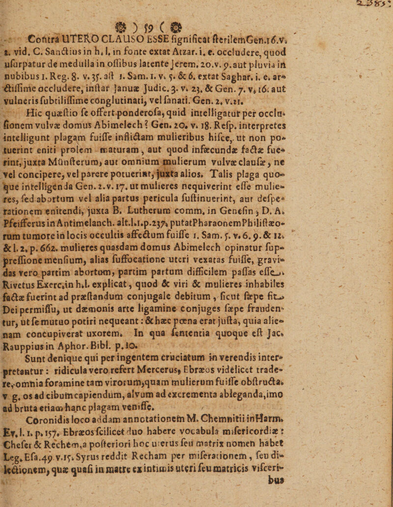 . .. 0 ( 0 ..  . ’ . Cofttra UTERO CLAUSO ESSE Egnificai fferiIemGen.T&lt;LVi £. vid* C. Sandius in h»1. m fonte extac Atzar. i. c. occludere, quod ufurpatur de medulla in offibus latente jerem, 2o.v. 9.aut pluvia iri nubibus i. Reg. 8. v. 3?. ad 1. Sam. 1. v» Sc 6. extat Saghar. i. e. ar* diffinde occludere, inftar januae Judic. 3. v* 23* &amp; Gen. y. v* 16. aut vulneris fubtiliffime conglutinati, vel fanati. Gen. 2» Viir. Hic quaefiio fe offert ponderofa, quid intelligatut per occla* fionem vulvae domus Abimetech ? Gen» 2©. v» 18. Refp* interpretes intdiigunt plagam fuiffe infli&amp;am mulieribus hifce,, ut non po* tuerint eniti prolem maturam, aut quod infecunda fa&lt;5fe fue* rint, juxta Mlinfteruro&gt; aut omnium mulierum vulvaeclaufe, ne vel concipere, vel parere potuerint, juxta alios» Talis plaga quo» que intelligCnda Gen. 2.v. 17. ut mulieres nequiverint ede mulieb¬ res, fed abortum vel alia partus pericula fuflinuerint, aur defpe* rationem enitendi, juxta B. Lutherum comm» in Gendin , D. A» FfeifferusinAntimelanch. alt.hi.p.2374 putatPharaonernPhiliflaeo- rum tumore in locis occultis affedum fuiffe 1. Sam. f. v. 6.9. Sc 12» &amp;'1.2» p. 662. mulieres quasdam domus Abimelech opinatur fup® preffionemenfium, alias fuffocatione uteri vexatas fuiffe, gravi® das vero partim abortum, partim partum difficilem paffas effe_*» RivetusExerc*inh*l. explicat, quod &amp; viri &amp; mulieres inhabiles fadse fuerint ad praedandum conjugale debitum, ficut fepe Deipermiffu, ut daemonis arte ligamine conjuges fepe fraudem tur, ut fe mutuo potiri nequeant: &amp;haec poena erat jiifta, quia alie® nam concupiverat uxorem» In qua Amentia quoque eft Jac% Rauppius in Aphor.BibL p»iQ. Sunt denique qui per ingentem cruciatum i-n verendis inter* pretantur: ridicula vero refert Mercerus* Ebraeos videlicet trade* re,*omtiia foramine tam virorum&gt;quam mulierum fuiffe obftruda* v g» os ad cibumcapiendum, alvum ad excrementa ableganda,imo ad bruta etiam hanc plagam veniffe. Coronidis loco addam annotationem M, Chemnitii inHarm» £v»Up» 157» Ebraeosdcilicefc duo habere vocabula mfferieordiae ? Cheler &amp; Rechem,a pofteriori hoc merus feu mstrix nomen habet Leg»Efa.4p v.i^ Syrus reddit Recham per miferacionem, feu di® Senionem, qu* quafiin matre ex intimis uteri feu matricis vifceri® hu$