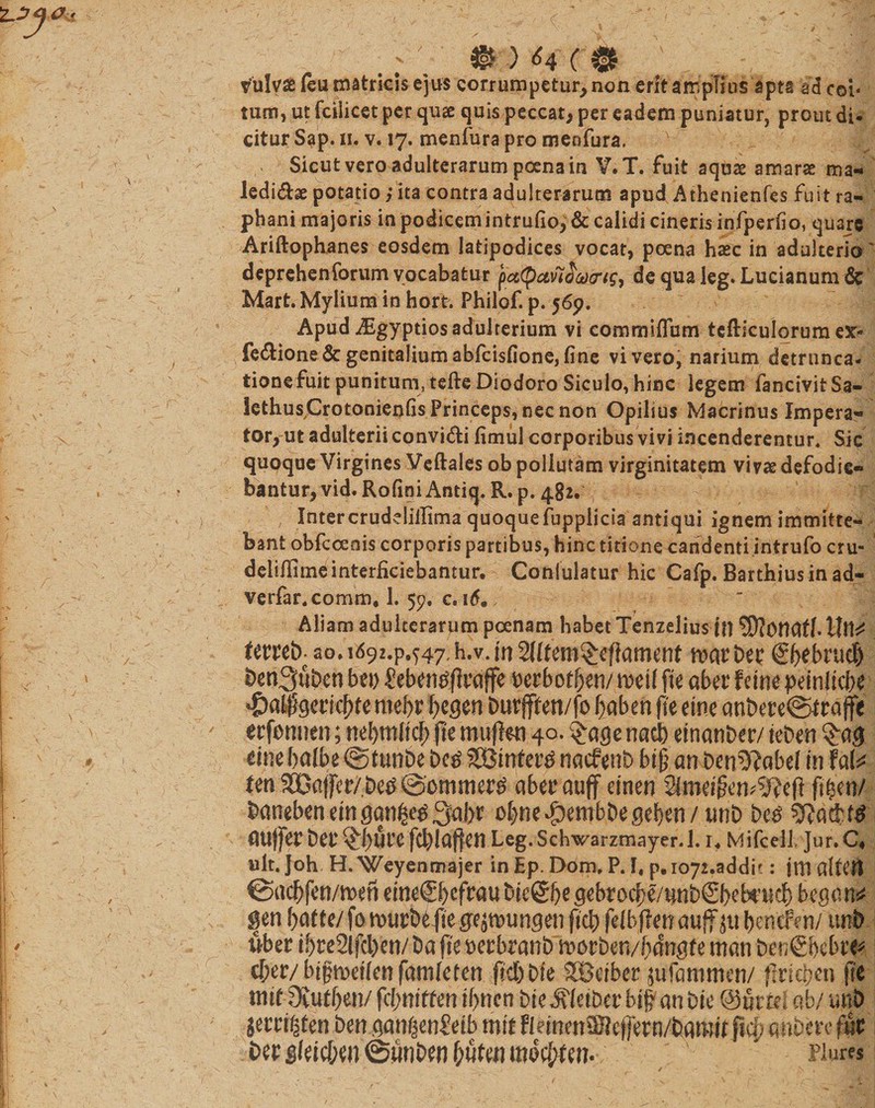 . ; V’ ^ 64 ( $ V*3l fulva feu matricis ejus corrumpetur, non erit amplius apta aa coi« tum, ut fcilicet per qus quis peccat, per eadem puniatur, prout di. citur Sap. n. v. 17. menfura pro meofura. v Sicut vero adulterarum poena in V.T. fuit aquae amarae ma- ledidae potatio ,* ita contra adulterarum apud Athenienfcs fuit ra¬ phani majoris in podicem intmfio,&amp; calidi cineris infperfio, quare Ariftophanes eosdem latipodices vocat, poena hasc in adulterio deprehenforum vocabatur pa(pccv7ca&lt;7t£, de qua leg* Lucianum &amp; Mart. Mylium in hort. Philof. p. 56p. ApudJEgyptios adulterium vi commiflum tcfliculorumesr- fe&amp;ione &amp; genitalium abfeisfione, fine vi vero, narium detrunca- tionefuit punitum, tefte Diodoro Siculo, hinc legem fancivit Sa- Iethus,Crotonienfis Princeps, nec non Opilius Macrinus Impera¬ tor, ut adulterii convi&amp;i fimul corporibus vivi incenderentur. Sic quoque Virgines Veftales ob poliutam virginitatem vivae defodie¬ bantur, vid. RofiniAntiq. R. p. 482. Intercruddiilima quoquefuppiicia antiqui ignem immitte¬ bant obfcceais corporis partibus, hinc titionecandenti intrufo cru- delifiimb interficiebantur. Conlulatur hic Cafp. Barthiusin ad- verfar,comm. 1. 59, c. i6m/ Aliam adulterarum poenam habet Tenzelius ttt Sftottdff. tlll^ ao. 1692^.547. h.v. m SHfem^eftament marber &lt;£f&gt;ebrad) l)cn3uDcn bt\) £eben#ftraffe berbodjen/ m\l fte aber fcine peinitebe $al|geiicf)te mef&gt;r ftegen but#en/fo ftaben (te eme anbete@iraffe erfonnen; nebmlicf; fte muft&amp;i 40. £agenacb einanber/ ieben tim balbe &lt;§&gt;tun6e bcg SSBinteitf naefent) bift an ben5?abef in M* ten 99Ba(fer/.be^ ©ommertf abet* atiff einen Simetftim^eft fi£en/ &amp;anebeneinganfce$3fa()r obnedpembbegeben/ unb be£ guffetbet^buVCfcbldfleJt Leg.Schwarzmayer.l. r. Mifcell. ]ur.C4 ult.Joh H.Weyenmajer in Ep. Dom. P. I, p,io72.addit: jtttaltefl ©acbfen/men eme©)cfrau bieSfte gebrocbe/unbSNbcud) began* gen baffe/ fo wurbefte gejmungen ftcb feibflen auff jtt beneSYn/ uni) uber ibre2lfcl)en/ ba fte berbranb morben/bdngfe mem benSNbre* cl;er/bipn)et(ettfam[eren ftcbbte SBeiber siifammen/ fxrtcben fte tntf 9iuff)en/ fcf;m’fteh iftncn bte^ietber bif an bie @mui ab/ mi&gt; jerri^fen benganf^n£etb mit FletnenSKe(fern/bamtf ftcf; auferre fur berg(etcf;en@ftnbenf;ufeumdcf;ten. # Hures