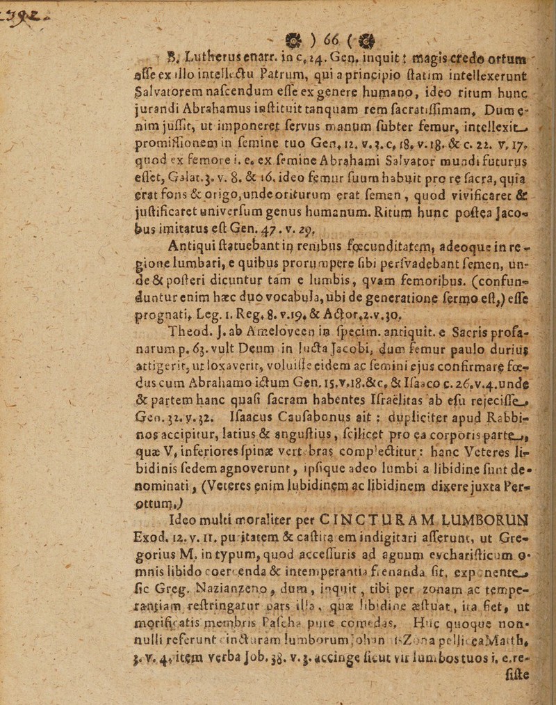 ' ;ft ) « ( 0 . vc 5* Lutheruscnarr. io cp 24. Geo, inquit t magis credo .ortam «fieex tlio intellt ^u Patrum, qui a principio ftatim intellexerunt Salvatorem nafcendum e fle ex genere humano, ideo ritum hunc jurandi Abrahamus inftituittanquam remfacratijjimam# Dum^ nim juffit, ut imponeret fervus manum fubter femur, intellexit— promiHlonem in femine tuo Geo* 11. v.^.c, 18? v.ig’ &amp;-c. tu y, 17* quod ex femore i. e* ex femine Abrahami Salvator raundt futurus edet, Gaiat^a v. 8. &amp; i6&lt; ideo femur fu uro habuit pro re facra, quia grat fons &amp; origo,undeoriturum erat femen, quod vivificaret &amp; juftificaret tmiverfutn genus humanum. Ritum hunc pofteajaco-* feus imitatus efl Gen. 47. v. zpf Antiqui ffetuebantin renibus facunditatem* adeoque in re^ gion.e lumbari, e quibus prorumpere fibi perfvadebant femen, de8tpofieri dicuntur tam e lumbis, qvam femoribus, (confuta duntur enim haec duo vocabula, ubi de generatione fernio effe) e fle prognati* Leg. 1. Reg* 8. v.19, &amp; A$ar*2.v.;q,e Theod. J. ab Amelove.en in fpecim. anriquit. e Sacris profa¬ narum p, 6$. vult Deum in lu&amp;ajacobi, femur paulo duriuf attrgem,ut loxavp rit, voluiile eidem ac femini ejus confirmare foe¬ dus cum Abrahamo idlum Gen. is,v»i8,&amp;c? Sc Ifaaco c. 26&gt;v.4.undg 8c partem hanc quafi facram habentes IfraeJitas ab efu rejecilfe^ Geo.32, y,$2. Ifaacus Caufabonus ait; dupliciter apud Rabbi- nos accipitur, latius &amp; anguftius, fcilicet pro ea corporis partem, quae V* inferiores fpinse vert bras compeditum hanc Veteres ji»- bidinis fedem agnoverunt, ipfique adeo lumbi a libidine fnnt de* nominati, (Veteres pnim Jubidin$m $c libidinem dixere juxta Fer?» qttutW Ideo multi moraliter per C IN C T U R A M LUMBORUM Exod, iz.y. ir. pu itatem &amp; caftita emindigitari afferunt, ut Gre» gorius M. in typum, quod acceffuris ad agnum evchatiflicum o* tnnis iibido coer* enda &amp; intemperantia f enanda fit, exp nsnte_* fic Greg. Mazianzeno, dum, inquit, tibi per zonam ac tempe- i&amp;njjam reftnngarur pars illa, quae hbidiqe afluat, ita fiet, ut mqrifv aiis membris P.afeha pute comedas. Huc quoque non¬ nulli referunt induraro iumborumjdh m RZona p c 1 i i; eaMaith# f, v* 4* item verba Job. 3$. v. j. accinge Ikut vir lumbos tuos i, e.re- fifte