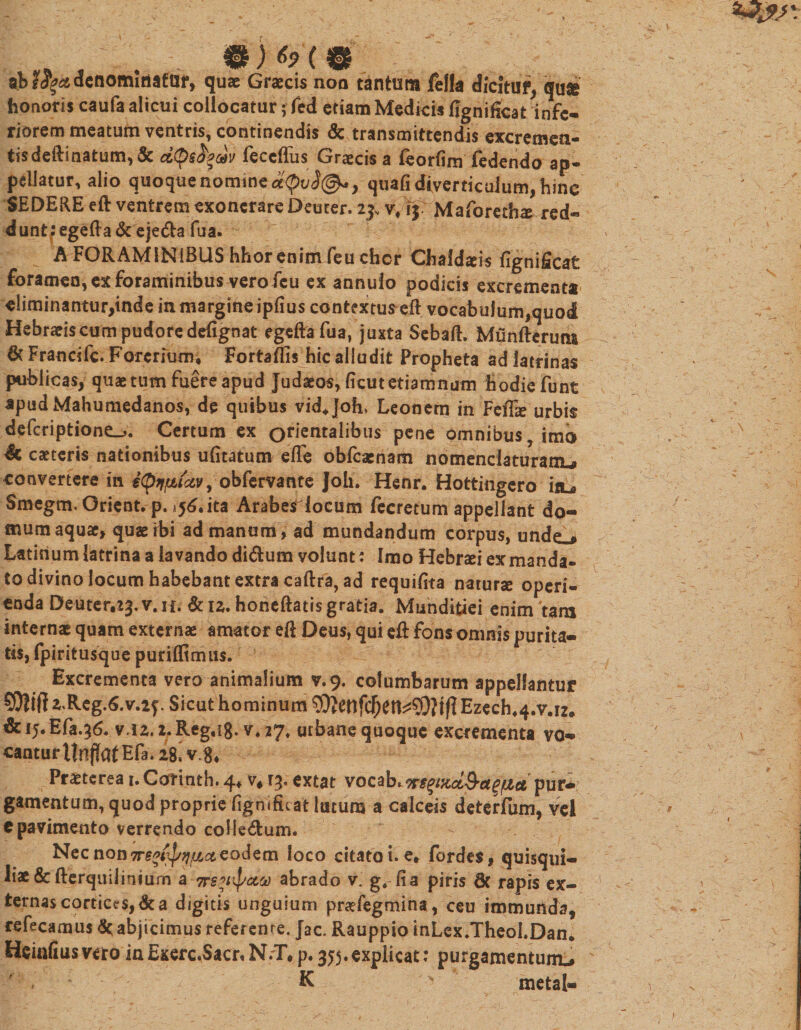 41) ( 0 . ab denominator, quae Graecis noo tantum fella dicitur, quse honoris caufa alicui collocatur; fed etiam Medicis fignificat infe¬ riorem meatum ventris, continendis &amp; transmittendis excremen- tis dedi natum, &amp; feccffus Graecis a feorfim fedendo ap- pellatur, alio q[uoque nomine eeQvi®*, quafi diverticulum, hinc SEDERE eft ventrem exonerare Deuter. 23, v/ij Maforethaj red« dunt:egefta&amp; eje&amp;a fua. A FORAMINIBUS hhor enim feu chcr Chaidsis fignificat foramen, ex foraminibus vero fcu ex annulo podicis excrementa «!iminantur,inde in margine ipfius contextus eft vocabulum,quod Hebraeis cum pudore defignat egeftafua, juxta Sebaft. Munfterucu 6c Francifc. Forerium, Fortaftis hic alludit Propheta ad latrinas publicas, quae tum fuere apud Judaeos, ficut etiam num hodie funt apudMahumedanos, de quibus vid+joh, Leonem in Feffie urbis defcriptione_&gt;. Certum ex orientalibus pene omnibus, imo 4c caeterts nationibus ufitatum effe obfcaenam nomendaturaixu convertere in iQtfpttxv, obfervante Joh. Henr. Hottingero itu Smegm, Orient. p. ^6.ita Arabes locum fecretum appellant do¬ mum aquae, quaeibi ad manum, ad mundandum corpus, unde^ Latinum latrina a lavando di&amp;um volunt: Imo Hebr^i ex manda¬ to divino locum habebant extra caftra, ad requifita naturae operi¬ enda Deuter.^.v.u. &amp; 12. honeftatis gratia. Munditiei enim tara internae quam externae amator eft Deus, qui eft fons omnis purita¬ tis, fpiritusque purifftmiis. Excrementa vero animalium v.9. columbarum appellantur S$ifKReg.6.v.2?. Sicut hominum Ezech44.v.i2» &amp;i5.Efa.3&amp; v.i2.2,Reg,i8. v*27» urbane quoque excrementa vo*&gt; cantur ttnflatEfa. 28! v.&amp; Pmcrea 1. Carinth. 4* v# extat vocab* vspnd&amp;agtzetpur* gamentum, quod proprie fignificat lutum a calceis deterfum, vel «pavimento verrendo colle£um. - Nec non Trefi&amp;J/fjjiici eodem loco citato i. e* fordes, quisqui¬ liae &amp; fterquilmium a tts^ccoo abrado v. g, fia piris 8c rapis ex¬ ternas cortices, &amp; a digitis unguium praefegmina, ceu immunda, refecamus &amp; abjicimus refer eme. Jac. Rauppio inLex/Theol.Dan. Heiafiusveto in Exerc.Sacr»N.T*p.355.explicat: purgamentum* r f K ^ meta!-