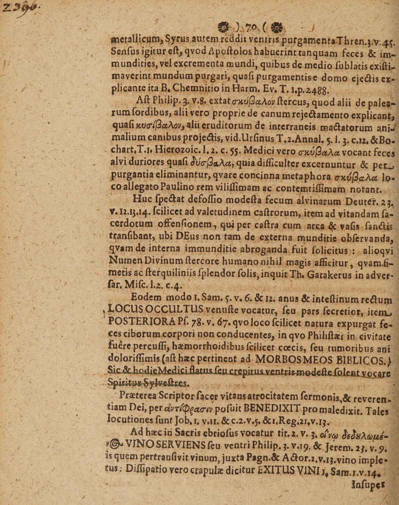 ' # @ )-7° ( 0 ; J , gnetallicum, Syrus autem reddit ventris pufgamentaThren.j.v^. Senfusigitureft,qvodApQftoioshabuerinttanquam feces &amp; im¬ mundities, vel excrementa mundi, quibus de medio fiiblatis exifti-. maverint mundum purgari, quafi purgamentis e domo ejedis ex¬ plicante ita EU Chemnitio in Har(m, Ev. T. l,p.z4gg. Aft Philip. 3, v.g. extat&lt;nio'j3#A0y ftercus, quod alii de palea-» rumfordibus, alii vero proprie de canuftirejedamento explicant, quafi Kv&amp;ificthov, alii eruditorum de interraneis manatorum ani¬ malium canibus pro jedis, vid.Urfinus Xz.Annal. 5.1.3. c.12, &amp;Bq. ' chart+Tj. Hierozoic. 1. 2. c. 55» Medici vero crKvflaAct vocant feces alvi duriores quafi &lt;5i/V/3otAcc, quia difficulter excernuntur &amp; per . purgantia eliminantur, qvare concinna metaphora cnvfiaXa lo- co allegatoPaulino rem viliffimam ac contemtiffimam notant. Huc fpedat defoffio modcila fecum alvinarum Deutef, 23, V* 12.13.14* fcilicct ad valetudinem caftrorum, item ad vitandam fa- cerdotum offenfionem, qui per caftra cum arca $c vafis fandis ' tranfsbant, ubi DEus non tam de externa munditie obfervanda, qvamde interna immunditie abroganda fuit folicitus : alioqvi Numen Divinum ftercore humano nihil magis afficitur, qvam.fi- metis ac fterquiliniis fplendor folis,inquit Th« Gatakerus in adver* far. Mifc. 1.2, c.4. x • Eodem modo r. Sam. 7. v« 6. &amp; 12. anus &amp; inteftinum redum * LOCUS OCCULTUS venufie vocatur, feu pars fecretior, item»» POSTERIORA Pf. 78* v4 67* qvoloco fcilicet natura expurgat fe¬ ces ciborum corpori non conducentes, in qvo Philiffiei in civitate fuere percuffi, haemorrhoidibus fcilicet coccis, feu tumoribus ani doloriffimi$(afthaec pertinent ad MORBOSMEOS BIBLICOS.) . Sh^EodieMei^^ ventris-nmdeife folenr Spirifoi _ Praeterea Scriptorfacer vitans atrocitatem fermonis,&amp; reveren¬ tiam Dei, perdvT((p$a&lt;rrt pofuit BENEDIXIT pro maledixit. Tales locutiones funt Job, 1. v.11. &amp;C.2.V.5. &amp; rReg.24v.13. Ad haec in Sacris ebriolus vocatur tit, 2. v. 3, ofva $eix\uu,e- VJNO SERVIENS feu ventri Philip. 3. v.ip, &amp; Jerem. is quem pertranfivit vinum, juxta Pagn.&amp; Ador.24v.i$.vino imple» tus; Diffipatio vero crapulae dicitur EXITUS VINI Sara.i.v.14.