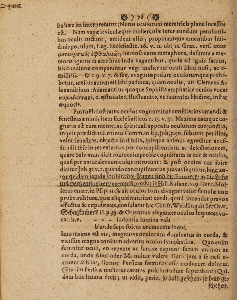 I mr^c® ba haec ita interpretatur ;Nutus oculorum meretricis plane IncefTut cft* Nam vagaeievicujaecjue mulierculae intereundum petulanti¬ bus oculis nidant, arrident aliis, propmantque amentibus libi¬ dinis poculum* Leg. Eedefiaftic. 26, v.i2. ubi6in Graec4 verf. extat fj,sTSM’i&lt;r(£oQ StpS-ciXfjbuv, nervofa certe metaphora, dcfurma a me- teorss ignitis in aere hinc inde vagantibus, quale eft ignis fatuus, kisconcinne comparantur vagi mulierum oculi Iibidinofi, ac e- miUitii. Et c.p» v. 7. &amp; feq. evagatio pedum oculorumque prohi¬ betur, melius autem eft labi pedibus, quam oculis, ait ClemeosA* lexandrious :Adamantius quoque Sophifta emphatice oculos vocat KVfuctiWToitn e» acftuantes, fludu^ntes. ac tumentes libidine, inftar aequoris. PorroFhlloftratus oculos cognominat confiliarios amandi 8c feneftras a nimi, item Eeclefiafticus c, 13. v&lt; 3r. Maxima namque co¬ gnatio eft cum ruente, ac fpirituaii appetitu oculorum conjundio, inquit praedidus Lorinus Comm.in Epjoh.p.f©* fubeunt per illos, velutfeneftras, objcda fenfibilia, jpieque animus egreditur ac ef¬ fundit fefe in res externas per concupifcentiam ac deledationem, quare Salvianus dicit /omnes improbae cupiditates in cor &amp; oculos, quad per naturales cuniculos introeunt: &amp; poli: oculos cor abire diciturjob.3i.v.7.quandoconcupirecntias pravas fequitur.hmr ait* , ^ fcir fo tm gie.bg ierus enarr.in Pf. p. 1138* ait oculos foris divagari velut famulae non probe inftitutae,quae aliquid nunciant cordi, quod incendat pravos affedus &amp; cupiditates,eonfularur hic Chrift.Wcidlmg.iu DctOrat. ^II.p.38*&amp; Onentius eleganter oculos loquaces vo- eat. h»v. - - - ludentia lumina vifu blande faepe foient ore tacente loqui,. Imo magna eft vis, magnusveoculorum dominatus in corda, Sc viciffim magna cordium adverfus oculos fymphadiia. Quo enim feruntur oculi, eo repente ac furtive rapiunt fecum animos ac corda, unde Alexander M. noluit videre Darii jam a fe caeli u- xorem ScElias,dicens? Perficas foeminas efie oculorum dolores. (Etenim Perficae mulieres*caeceras pulchritudine fuperabant) Qui- dam hoc lemma fectt; ut vidit, periit, fo l)«[D(}tfcf&gt;en/ fo bfllD go • fellem