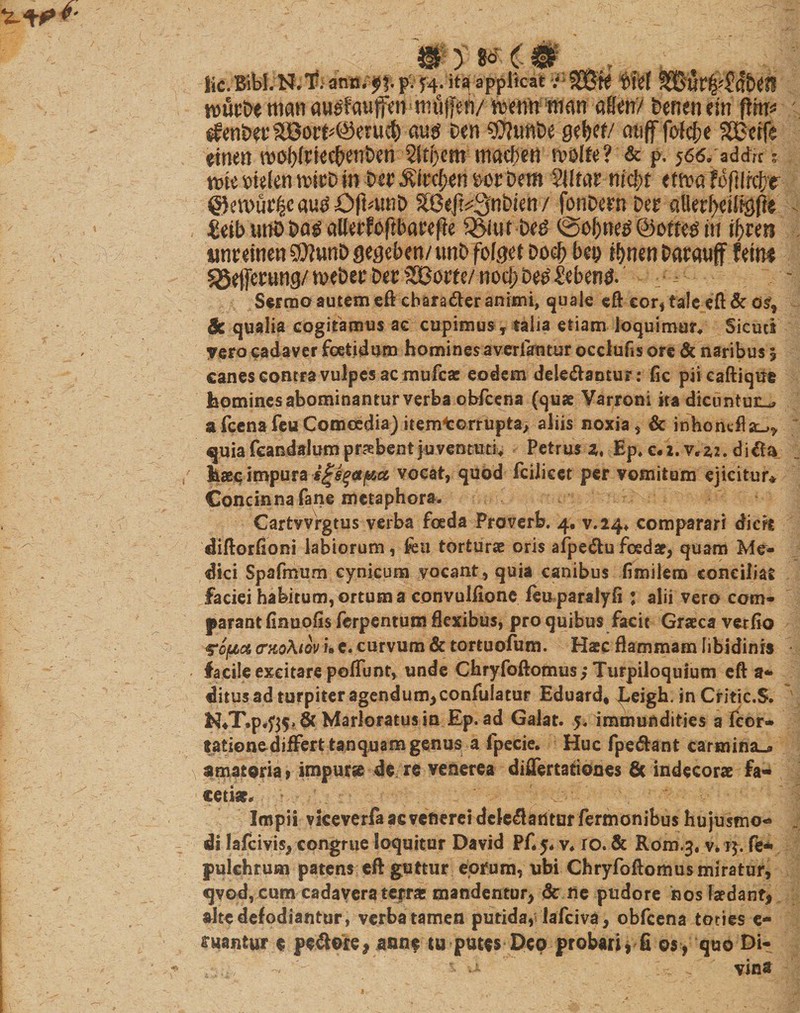 \ Wym im , Kc. Bibi. N,T. ann. ^f. pv J4; ita applicat ■}-■ ?O3t0 wurbe rtian auetauffcn rmlffeii/ ^enn man affen/ Denen em fHu* ^enbet45i©orf^eruct) aug beti SWtmDe gei&gt;ef/ atiff folefje SBerfe einen W\)cm maebeti rvolle? &amp; p. 566/addit t mc btelen twD m Dtr $ftcf)en ut bem Sllrar mct&gt;t etn?a Hftlityt ©ewflr^c augOftotnb X8ejk3nbim / fanDern Der aUerf&gt;ett^f?e iinreitien SftunD geseben/ unD fofget Do$ bep tbnen Darauff fein* ^ejferung/®eDerDer2^orte/nod;De^leben^ ^ . Sermo autem eft cbaraber animi, quale eft cor, tale eft &amp; osf Sc qualia cogitamus ac cupimus, talia etiam loquimur# Sicuci vero cadaver foetidum homines averlaotur occlufis ore &amp; naribus ; canes contra vulpes ac mufcae eodem delebantur: fic piicaftique homines abominantur verba obfcena (quae Varroni ita dicuntur^ a fcenafeu Comoedia) itemtorrupta, aliis noxia, &amp; inWikflst^ quia fcandalum praebent juventuti# Petrus z, Ep. c«i. v*z2. diba haec impura igigapia vocat, quod fcilicet per vomitum ejicitur* Concinna fane metaphora. Cartvvrgtus verba foeda Proverb. 4, v.24# comparari dicit diftorfioni labiorum, fca torturae oris afpebu foedae, quam Me¬ dici Spafmum cynicum yocant, quia canibus fimilem conciliat faciei habitum, ortum a convulfionc feu paralyfi: alii vero com¬ parant finuofis ferpentum flexibus, pro quibus facit Graeca ver fio &lt;?Qfjta cnioAtov i» e. curvum &amp; tortuofum. Haec flammam libidinis facile excitare poliunt, unde Chryfoftomus Turpiloquium eft a* ditus ad turpiter agendum,confulatur Eduard* Leigh. in Critic.S. ^♦T.p.fts» &amp; Marloratus in Ep. ad Galat. 5. immundities a fcor- eationediifert tanquam genus a fpecie* Huc fpebant carmina»» amatoria, impurae de re venerea differtationes 8c indecorae fa¬ cetiae. Impii vkeverfaacvenereldctebarttuf Termonibus hujusmo¬ di lafcivis, congrue loquitur David Pfij* v* ro. &amp; Rom.3. v. 14. fe- pulchrum patens efl guttur eorum, ubi Chryfoftomus miratur, qvod, cum cadavera terra: mandentur, &amp; ne pudore hos laedant, alte defodiantur, verba tamen putida, lafciva, obfcena toties e- ffwantur e pcbore, anne tu putes Deo probari * fi os, quo Di-