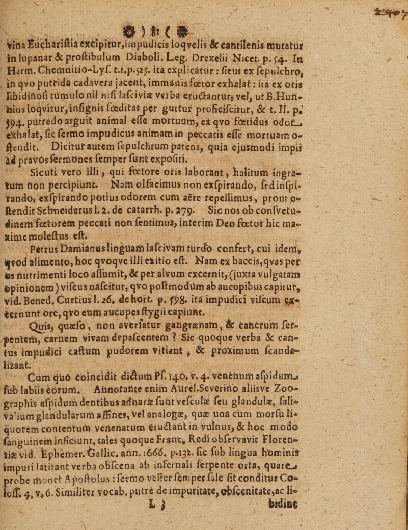 , ... tn t&gt; c m~ \ Vina EuchariftU exdpitur,impudicis loqvelis &amp; cantilenis mutatus in lupanar &amp; proftibulurn Diaboli* Leg. Drexelii Nicet. p.f4- In Harm.Chemnitio-Lyf t.np.525. ita explicatur : fieut ex fepulchro, in qvo puttida cadavera jacent, immanis fcetor exhalat: ita cx oris libidinoli tUmulonil nifi iafciviae veiba erudantur* vel, utB.Hun- ftiusl6qvitur,infignis foeditas per guttur proficifcitur, &amp; t. II. p.’ J94. putredo arguit animal efle mortuum, ex qvo foetidus odot^ exhalat, ficfertno impudicus animam in peccatis efle mortuam o- ^eiidit. Dicitur autem fepulchrum patens, quia ejusmodi impii ad pravos fermones femper funt expofiti. Sicuti vero illi, qui fetore oris laborant, halitum ingra¬ tum non percipiunt. Nam olfacimus noh exfpirando, fedinfpi- tando, exfpirando potius odorem cum aSre repellimus, prout 0- Sendit Sefonciderus 1.2. de catarrh. p. 279. Sic nos ob confvetu® dinem fetorem peccati non fentimus, interim Deo fetor hic ma¬ xime moleftus eft. Petrus Damianuslinguamlafcivam tUrdb confert, cui idem, ijvod alimento, hoc qvoqve ilii exitio eft. Nam cx baccis,qva$ per Os nutrimenti locO affumit, &amp; per alvum excernit, (juxta vulgatam Opinionem }viftusnafcitur, qvo poftmodum ab aucupibus capitur, vid.Bened, Curtius 1.264 dehort. p. f?8* iU impudici vifcum ex- ternunt Ore, qvo eum auCopes ftygii capiunt. Quis, quaefo, non aVerfatur gangraenam, &amp; cancrum fer* penterti, carnem vivam depafcentem ? Sic quoque verba $c can¬ tus impudici caftum pudorem Vitiant , &amp; proximum fcanda^ Sifcant. Cum quo coincidit diftiuhPf. 146* v. 4. venenum afpidunu fuh labiis eorum* Annotante enim Aurel.Severirio aliisve Zoo- graphis afpidum dentibus adnarfc funt vefculae feu glandulae, fafU&gt; vahum glandularum affines, Vel analogae, quae una cum morfu li* quorem contentum venenatum et udant in vulnus, &amp; hoc modo fanguinem inficmnr, tales quoque Erant* Redi obfervaVit Floren¬ tiae vid. Ephemer.feallic.ann. i666. p.132. fic fub lingua hominis impuri latitant verba obfcena ab infernali ferpente orta, quare-p probe m met Apoftolus rfermo veftef femper iale Et conditus Co* lof&gt; 4, v* 6. Similiter vocab. putre de impuritate, ofefcenitate,ac li- L | bidinf