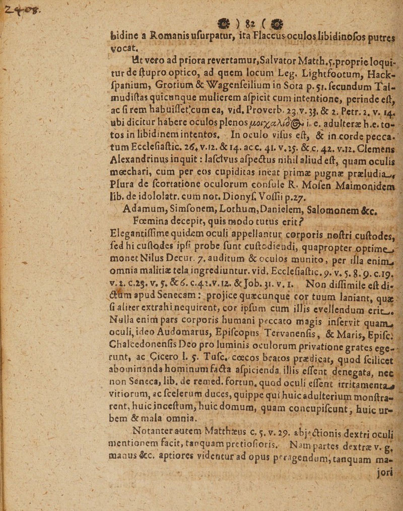 •) .m m Ssidine a Romanis ufurpatur, ita Flaccusoculoslibidinofos putres vocat, - &lt; L' V' ttt veto ad priora revertamur,Salvator Matth*f.proprie loqui¬ tur de ftupro optico, ad quem locum Leg. Lightfootum, Hack- fpanium, Grotium&amp; Wagenfeilium in Sota p. 51. fecundum Tai- mudiftas quicunque mulierem afpicit cum intentione, perinde efl, ac (i rem habuiflet*cum ea, vid, Proverb, 23.v. 3$, &amp; 2. Petr. 2. v. 14. ubi dicitur habere oculos plenos (jloixxi, e. adultera h.e. to¬ tos in libidinem intentos, In oculo vifus eft, &amp; in.corde pecca, tum Ecdcfiaftic. 2v.f2. &amp; 14. ac c. 41, v.iy. &amp; c, 42. v.i2. Clemens Alexandrinus inquit: lafclvus afpedus nihil aliud eft, quam oculis moechari, cum per eos cupiditas ineat primae pugnae praeludia^r Plura de fcortatione oculorum confule R. Mofen Maimonidcm lib. de idololatr. cum not, Dionyf, Voilii p.27. Adamum, Simfonem, Lothum,Danielem, Salomonem 6cc* Foemina decepit, quis modo tutus erit? Elegantiflime quidem oculi appellantur corporis noftri cuftodcs, fed hi cufkjdes ipG probe funt cuftodiepdi, quapropter .optime-» monet Nilus Decur. 7, auditum &amp; oculos munito, per illa eninu omnia malitiae tela ingrediuntur.vid, Ecclefiaftic,p. v, 5,8.9.0.19. c.23. v. 5,&amp;^.c.42.v.u. &amp;Job. 31. v. 1. Non diflimile eftdi- apud Senecam: projice quaxunque cor tuum laniant, qua fi aliter extrahi nequirent, cor ipfum cum illis evellendum ericii Nulla enini pars corporis humani peccato magis infervit quam», oculi, ideo Audomarus, Epifcopus Tervanenfis, &amp; Maris, Epifc Chaicedonenffs Deo pro luminis oculorum privatione grates ege- runt, ac Cicero 1. Tulc* ccecos beatos praedicat, quod fcilicct abominanda hominum fa&amp;a afpicienda illis eflent denegata, nec non Seneca, lib, de remed. fortun, quod oculi eflent irritamenta^ vitiorum, ac fcelerum duces, quippe qui huic adulterium monftra- rent, huic incertum, huic domum, quam concupifcunt. huic ur¬ bem &amp; mala omnia . r . / 4». , • mF ; Notanter autem Matthaeus c. 5. v. 2?. s.bj'&lt;5Honis dextri oculi mentionem facit, tanquam pretiofioris, Nam partes dextra v. g, maaus&amp;c. aptiores videntur ad opus peragendum; tanquam raa- : &gt; . . ' ■ 'ji' ' jor» ■.