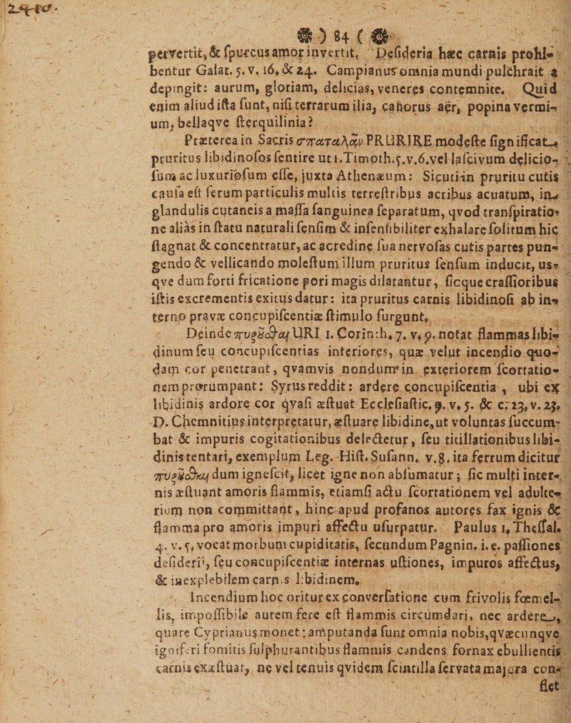 M ) 8+ ( &amp; pervcrtit^&amp;fpu^casamorinvertit, Defideria haec carnis prohl* bentur Gaiat. 5. v. i6t&amp;i4. Campianusorania mundi pulchrait $ depmgit: aurum, gloriam, delicias, veneres contemnite. Quid enim aliud ifta funt,nifi terrarum ilia; canorus aer, popina vermi-? um* bellaqve fterquilinia? Praeterea in Sacris cr^oirciKoiv PRURIRE modefte fign ifleat^ pruritus libidinofos fentire ut l.Timpth.f.v.d.ycl lafcivum delicio-? Ium ac luKiiriofum effe, juxta Athenaeum: Sicptiin pruritu cutis caufa eit ferum particulis multis terreflribus acribus acuatur», iti-* glandulis cutaneis a naaffa fanguinea feparatum, qvod tranfpiratio» ne alias in flatu naturali fenfim &amp; infenfibiliter exhalarefolitum hic flagnat &amp; concentratur,ac acredine fua nervofas cutis partes pun» gendo 6c vellicando moieftumillum pruritus fenfiim inducit, us* qve dum forti fricatione pori magis dilatantur, flcquecraflioribus iftis excrementis exitus datur : ita pruritus carnis libidinofi ab in-» terno pravae concupifcentias ftimulo furgunt. Deinde 1JRI i.Corinrh* 7, v+p. notat flammas libi»» flinum feu concupifcentias interiores, quae velut incendio quo-?* darn cor penetrant, qvamvis nondum*in exteriorem fcortatip* nem prorumpant: Syrus reddit: ardere concupifeentia , ubi ei? libidinis ardore cor qvafi aeftuat Ecciefiaflic. p. v*j. &amp; c; 23, v. z$9 D. Chcmnitius interpretatur, aeftuare libidine,ut voluntas fuccum^ bat &amp; impuris cogitationibus dele&amp;etur, feu titillationibus libi- ejinistentari,, exemplum Leg.-Hift. Siilann. v«8« ita ferrum dicitur Trv^ii&amp;fcLf dum ignefeit, licet igne non abfumatur; fic multi inter-» nis ^ftuant amoris flammis, etiamfl atflu /conationem vel adulte-» riuru non committant» hinc apud profanos autores fax ignis &amp; flamma pro amoris impuri affedlu ufurpatyr* Paulus 4Thcjah 4. vocat morbum cupiditatis, fecundum Pagnin, i. e. pafliones defideri5,feucoHcupifcentiae internas uftiones, impuros affedlus, &amp; inexplebilem carrus Lbidinem. ' Incendium hoc oritur ex converfatiope cum frivolis foemel- lis, impoffibite autem fere efl flammis circumdari, nec ardere^, quare Cyprianus monet tamputanda funt omnia nobis^vaecunqve igoi/ri fomitis fulphurantibus flammis candens, fornax ebullientis carnis exaeftuar, ne vel tenuis qvidem fcuitillafervatamajara con¬ flet