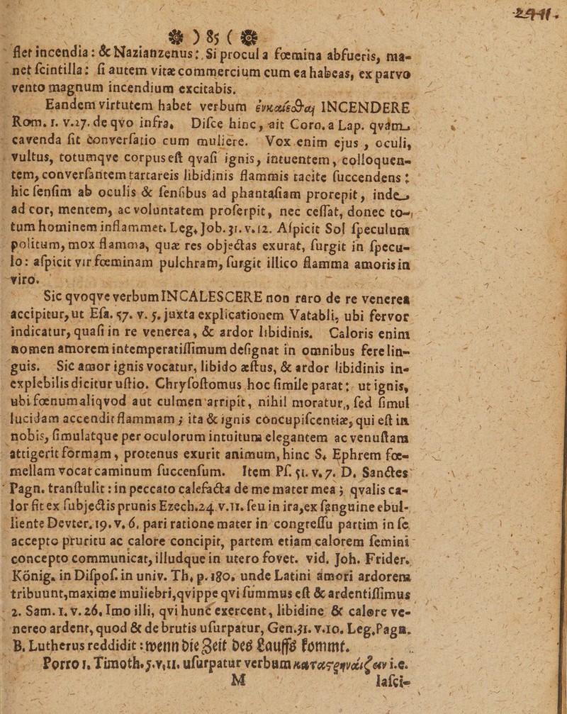 / „ # ^ ) 85 ( 0 fler incendia: oc Nazianzenus;, Si procul 3 Fgemitia abfueris, ma¬ net fcintiila, fl autem vitae commercium cum ea habeas, ex parvo vento magnum incendium excitabis. ^ Eandem virtutem habet verbum 6mxis&amp;&lt;q INCENDERE Rom* r. v.27. de qvo infra* Difce hinc, -ait Coro, a Lap. qvdnLj % cavenda fit converfatio cum muliere. Vox enim ejus , oculi, vultus, totumqvc corpuseft qvafi ignis, intuentem, colloquen- tem, converfantemtartareis libidinis flammis tacite fueeendens; hicfenfim ab oculis &amp; fennbus ad phantafiam prorepit, inde_* ad cor, mentem, ac voluntatem proferpit, nec ceflat, donec tCM* tum hominem inflammet. Leg* Job.|i. v.d, Alpicit Sol fpeculum politum, mox flamma^ quas res obje&amp;as exurat, furgit in fpccu- lo: afpicit vir fceminam pulchram, furgit illico flamma amoris in viro. :y'r. , ' Sic qvoqve verbumINCALESCERE non raro de re veneret accipitur,ut Efa. «57. v. 5. juxta explicationem Vatabli, ubi fervor indicatur, quafi in re venerea, &amp; ardor libidinis. Caloris enim nomen amorem intemperatiflimumdefignat in omnibus fere lin¬ guis. Sic amor ignis vocatur, libido aeftus, &amp; ardor libidinis in- explebiiisdicituruflio. Chryfoftomus hocfimileparat; utignis, ubifoenumaliqvod aut culmen*arripit, nihil moratur,, fed fimui lucidam accendit flammam ; ita &amp; ignis concupifcentiae, qui eftia nobis, fimulatque per oculorum intuitum elegantem ac venuflara attigerit formam, protenus exurit animum, hinc S* Ephrem foe- mellam vocat caminum fuccenfum. Item Pf. 51. v.7. D. San&amp;es \ Pagn. tranflulit: in peccato calefa&amp;a de me mater mea ; qvalis ca¬ lor fit ex fubje&amp;is prunis Ezech.24 v.Ti. feu in ira,ex f^nguine ebul- iiente Devter. 19. pari ratione mater in congreflii partim infe, accepto pruritu ac calore concipit, partem etiam calorem femini concepto communicat, illudque in utero fovet, vid. Joh. Frider» Konig. in Difpofi in univ. Th* p, igo* unde Latini amori ardorem tribuunt,maxime muiiebri,qvippe qvi fummus eft &amp; ardcntiflimus 2. Sam.i.v.26. Imo illi, qvihunt exercent, libidine 6c cal@re ve- nereo ardenr, quod &amp; de brutis ufurpatur, Gen.51. v.io. Leg,Paga* B. Lutherus reddidit ifpetil) tM0eit gaufftf fottimf. Porro v. Timoth. ufurpatur verbum i*e. M ' lafti* \