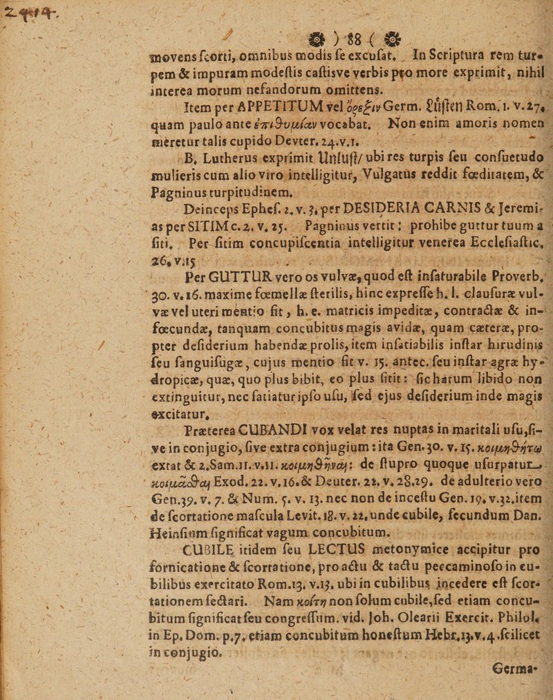 inovensfcorti, omnibus modis feexcufat. In Scriptura rem tur¬ pem &amp; impuram modeflis caftisve verbis pfo more exprimit, nihil interea morum nefandorum omittens. Item per APPETITUM vel i^AvGerm. £ufkn Ronaj. v.Zy* quam paulo ante iTnQvpLiav vocabat* Non enim amoris nomen meretur talis cupido Devter.24.vj. ~ B* Lutherus exprimit Uttltifl/ ubi res turpis feu confuetudo mulieris cum alio viro intdligitur, Vulgatus reddit foeditatem, &amp; Pagninus turpitudinem. i1 DeincepsEphef.i.v.^perDESipERfACAR.NIS&amp;Jcremis* as per SITIM c. z. v4 25. Pagninus vertit: prohibe guttur tuum a - fiti* Per fitim concupifcentia intelligitur venerea Ecclefiaftic. ; , ' 26, v-15 • r . ' Per GUTTUR vero os vulvae, quod eft infaturabile Proverb/ * 30. v. 16. maxime femellae fterilis, hinc expreffe h, I. claufurae vul¬ vae vel uteri mentio fit, h.e. matricis impeditas, contradas &amp; in¬ fecundae, tanquam concubitus magis avidae, quam caeterae, pro- / pter defiderium habendae prolis, item infkisbilis inftar hirudinis feu fanguifugae, cujus mentio fit v. 15. antcc. feu inftar agrae hy® tropicae, quae, quo plus bibit, eo plus fitit: fic harum libido non extinguitur, nec fanatur ipfoufu, fed ejus defiderium inde magis * ~ excitatur* ' Praeterea CUBANDI vox velat res nuptas in maritali ufu,fi- I ' ve in conjugio, five extra conjugium: ita Gen. 30. v. 15. Koi$in&amp;n%Q ' extat &amp; z.Sam.n. dc fiupro quoque ufurpatut-» ' HotfJbcL&amp;aji Exod. 22. v,i6.&amp;Deuter. 22. v. 28J9* de adulterio vero Gen.^. v. 7. &amp; Num. v. 13. nec non de inceftu Geo. 19* vj2.item % de fcortationemafcula Levit, ig.v. 22, unde cubile, fecundum Dan. Heinfium fignificat vagum concubitum. | CUBILE itidem feu LECTUS metonymice accipitur pro £ornicafcione&amp;fcortatione,proadu &amp; tadu pecxaminofoineu* bilibus exercitato Rom.ig. v.ijf. ubi in cubilibus incedere cft fcor* lationemfedari. Nam Koirtj non folum cubile,fed etiam concu¬ bitum fignificat feu coogreffum. vid. Joh. Olearii Exercit. PhiloL in Ep.Dom. p.yr etiam concubitum honeftumHebr.tyV^.fcilicet ; r , ' . in conjugio. , ' Germa-